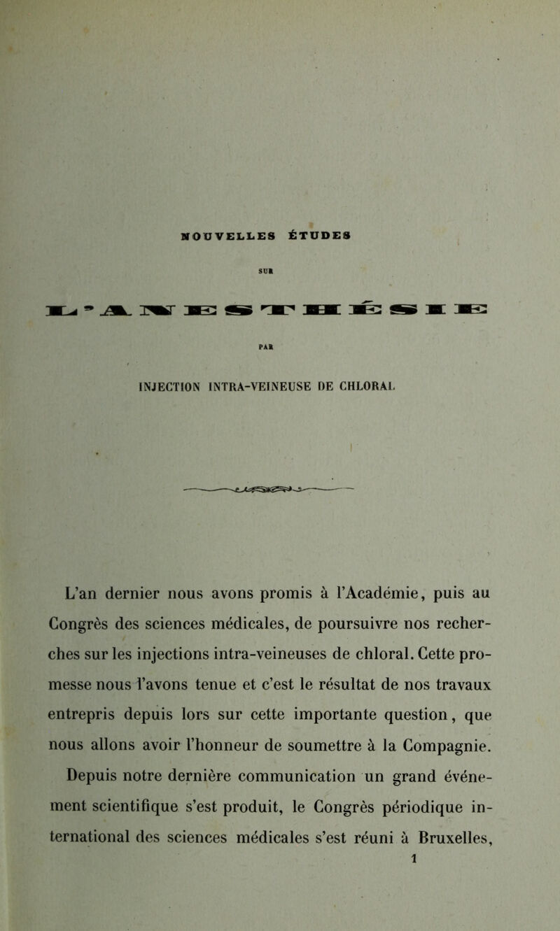 sua PA» INJECTION INTRA-VEINEUSE DE CHLORAl. L’an dernier nous avons promis à l’Académie, puis au Congrès des sciences médicales, de poursuivre nos recher- ches sur les injections intra-veineuses de chloral. Cette pro- messe nous l’avons tenue et c’est le résultat de nos travaux entrepris depuis lors sur cette importante question, que nous allons avoir l’honneur de soumettre à la Compagnie. Depuis notre dernière communication un grand événe- ment scientifique s’est produit, le Congrès périodique in- ternational des sciences médicales s’est réuni à Bruxelles,