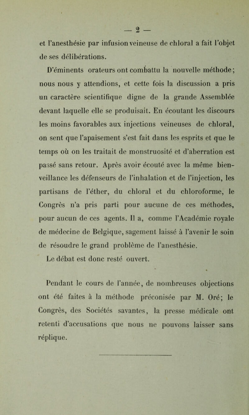 et l’anesthésie par infusion veineuse dechloral a fait l’objet de ses délibérations. D’éminents orateurs ont combattu la nouvelle méthode ; nous nous y attendions, et cette fois la discussion a pris un caractère scientifique digne de la grande Assemblée devant laquelle elle se produisait. En écoutant les discours les moins favorables aux injections veineuses de chloral, on sent que l’apaisement s’est fait dans les esprits et que le temps où on les traitait de monstruosité et d’aberration est passé sans retour. Après avoir écouté avec la même bien- veillance les défenseurs de l’inhalation et de l’injection, les partisans de l’éther, du chloral et du chloroforme, le Congrès n’a pris parti pour aucune de ces méthodes, pour aucun de ces agents. Il a, comme l’Académie royale de médecine de Belgique, sagement laissé à l’avenir le soin de résoudre le grand problème de l’anesthésie. Le débat est donc resté ouvert. Pendant le cours de l’année, de nombreuses objections ont été faites à la méthode préconisée par M. Oré; le Congrès, des Sociétés savantes, la presse médicale ont retenti d’accusations que nous ne pouvons laisser sans réplique.