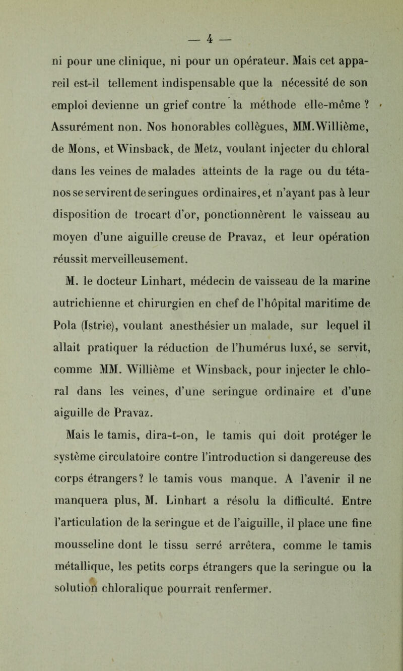 ni pour une clinique, ni pour un opérateur. Mais cet appa- reil est-il tellement indispensable que la nécessité de son emploi devienne un grief contre la méthode elle-même ? * Assurément non. Nos honorables collègues, MM.Willième, de Mons, et Winsback, de Metz, voulant injecter du chloral dans les veines de malades atteints de la rage ou du téta- nos se servirent de seringues ordinaires, et n’ayant pas à leur disposition de trocart d’or, ponctionnèrent le vaisseau au moyen d’une aiguille creuse de Pravaz, et leur opération réussit merveilleusement. M. le docteur Linhart, médecin de vaisseau de la marine autrichienne et chirurgien en chef de l’hôpital maritime de Pola (Istrie), voulant anesthésier un malade, sur lequel il allait pratiquer la réduction de l’humérus luxé, se servit, comme MM. Willième et Winsback, pour injecter le chlo- ral dans les veines, d’une seringue ordinaire et d’une aiguille de Pravaz. Mais le tamis, dira-t-on, le tamis qui doit protéger le système circulatoire contre l’introduction si dangereuse des corps étrangers? le tamis vous manque. A l’avenir il ne manquera plus, M. Linhart a résolu la difficulté. Entre l’articulation de la seringue et de l’aiguille, il place une fine mousseline dont le tissu serré arrêtera, comme le tamis métallique, les petits corps étrangers que la seringue ou la solution chloralique pourrait renfermer.