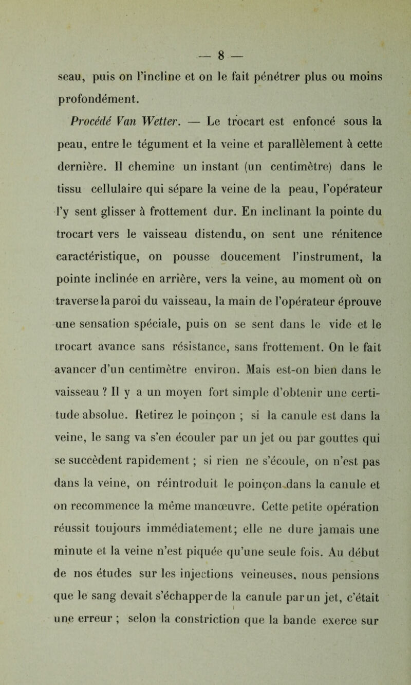 seau, puis on l’incline et on le fait pénétrer plus ou moins profondément. Procédé Van Wetter. — Le trocart est enfoncé sous la peau, entre le tégument et la veine et parallèlement à cette dernière. Il chemine un instant (un centimètre) dans le tissu cellulaire qui sépare la veine de la peau, l’opérateur l’y sent glisser à frottement dur. En inclinant la pointe du trocart vers le vaisseau distendu, on sent une rénitence caractéristique, on pousse doucement l’instrument, la pointe inclinée en arrière, vers la veine, au moment où on traverse la paroi du vaisseau, la main de l’opérateur éprouve une sensation spéciale, puis on se sent dans le vide et le trocart avance sans résistance, sans frottement. On le fait avancer d’un centimètre environ. Mais est-on bien dans le vaisseau ? Il y a un moyen fort simple d’obtenir une certi- tude absolue. Retirez le poinçon ; si la canule est dans la veine, le sang va s’en écouler par un jet ou par gouttes qui se succèdent rapidement ; si rien ne s’écoule, on n’est pas dans la veine, on réintroduit le poinçon Mans la canule et on recommence la même manœuvre. Cette petite opération réussit toujours immédiatement; elle ne dure jamais une minute et la veine n’est piquée qu’une seule fois. Au début de nos études sur les injections veineuses, nous pensions que le sang devait s’échapper de la canule par un jet, c’était une erreur ; selon la constriction que la bande exerce sur