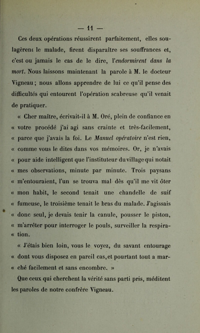 Ces deux opérations réussirent parfaitement, elles sou- lagèrent le malade, firent disparaître ses souffrances et, c’est ou jamais le cas de le dire, Xendormirent dans la mort. Nous laissons maintenant la parole à M. le docteur Vigneau ; nous allons apprendre de lui ce qu’il pense des difficultés qui entourent l’opération scabreuse qu’il venait de pratiquer. « Cher maître, écrivait-il à M. Oré, plein de confiance en « votre procédé j’ai agi sans crainte et très-facilement, « parce que j’avais la foi. Le Manuel opératoire n’est rien, « comme vous le dites dans vos mémoires. Or, je n’avais « pour aide intelligent que l’instituteur du village qui notait « mes observations, minute par minute. Trois paysans « m’entouraient, l’un se trouva mal dès qu’il me vit ôter « mon habit, le second tenait une chandelle de suif « fumeuse, le troisième tenait le bras du malade. J’agissais « donc seul, je devais tenir la canule, pousser le piston, « m’arrêter pour interroger le pouls, surveiller la respira- « tion. « J’étais bien loin, vous le voyez, du savant entourage « dont vous disposez en pareil cas, et pourtant tout a mar- te ché facilement et sans encombre. » Que ceux qui cherchent la vérité sans parti pris, méditent les paroles de notre confrère Vigneau.