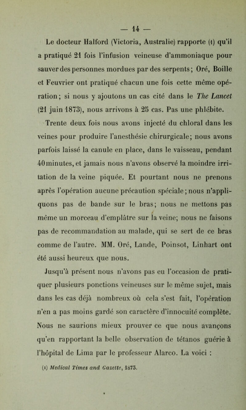 Le docteur Halford (Victoria, Australie) rapporte (4) qu’il a pratiqué 21 fois l’infusion veineuse d’ammoniaque pour sauver des personnes mordues par des serpents; Oré, Boille et Feuvrier ont pratiqué chacun une fois cette même opé- ration ; si nous y ajoutons un cas cité dans le The Lancet (21 juin 1873), nous arrivons à 25 cas. Pas une phlébite. Trente deux fois nous avons injecté du chloral dans les veines pour produire l’anesthésie chirurgicale; nous avons parfois laissé la canule en place, dans le vaisseau, pendant 40 minutes, et jamais nous n’avons observé la moindre irri- tation de la veine piquée. Et pourtant nous ne prenons après l’opération aucune précaution spéciale ; nous n’appli- quons pas de bande sur le bras; nous ne mettons pas même un morceau d’emplâtre sur la veine; nous ne faisons pas de recommandation au malade, qui se sert de ce bras comme de l’autre. MM. Oré, Lande, Poinsot, Linhart ont été aussi heureux que nous. Jusqu’à présent nous n’avons pas eu l’occasion de prati- quer plusieurs ponctions veineuses sur le même sujet, mais dans les cas déjà nombreux où cela s’est fait, l’opération n’en a pas moins gardé son caractère d’innocuité complète. Nous ne saurions mieux prouver ce que nous avançons qu’en rapportant la belle observation de tétanos guérie à l’hôpital de Lima par le professeur Alarco. La voici : (1) Medical Times and Gazette, 1873.