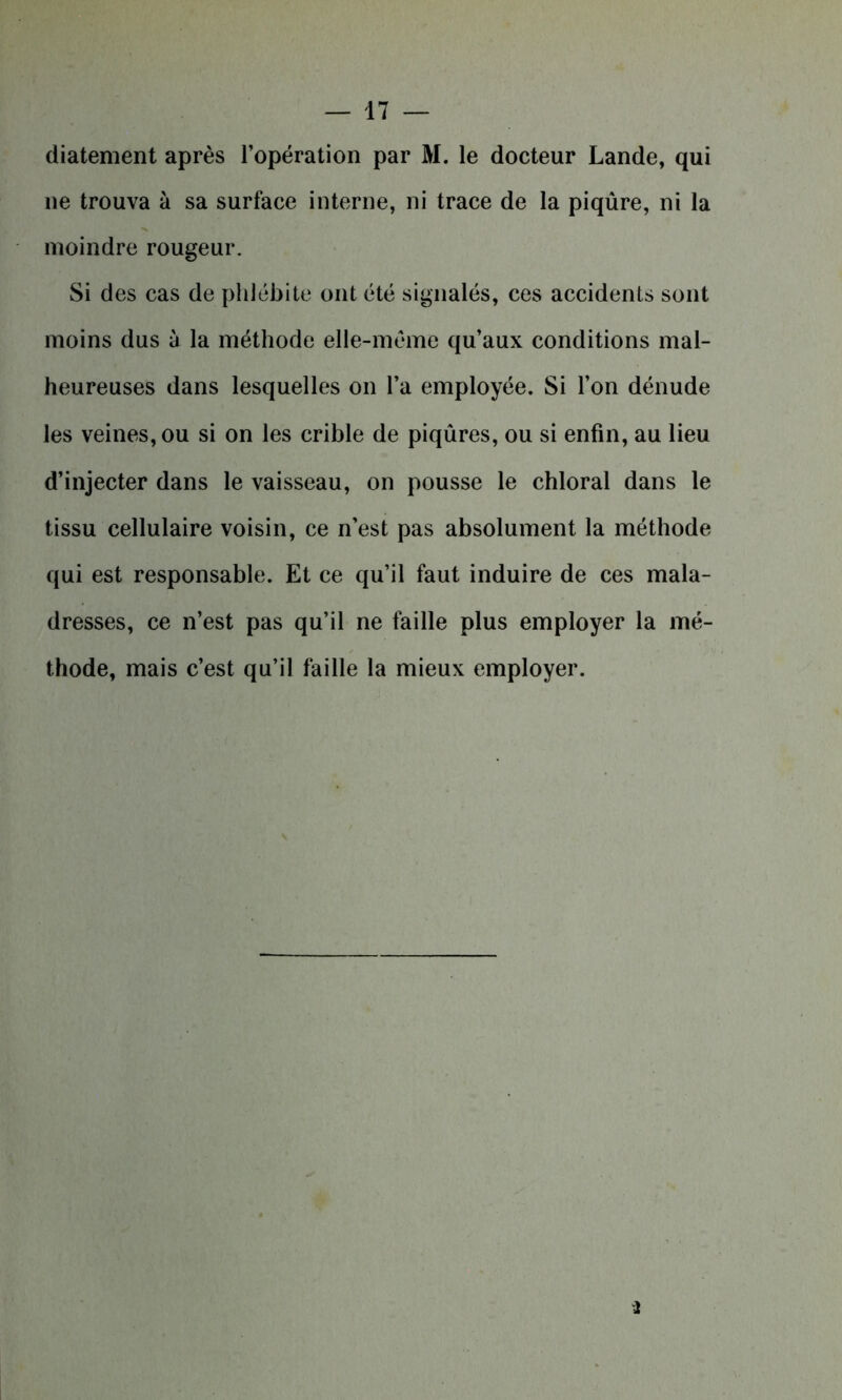 diatement après l’opération par M. le docteur Lande, qui ne trouva à sa surface interne, ni trace de la piqûre, ni la moindre rougeur. Si des cas de phlébite ont été signalés, ces accidents sont moins dus à la méthode elle-même qu’aux conditions mal- heureuses dans lesquelles on l’a employée. Si l’on dénude les veines, ou si on les crible de piqûres, ou si enfin, au lieu d’injecter dans le vaisseau, on pousse le chloral dans le tissu cellulaire voisin, ce n’est pas absolument la méthode qui est responsable. Et ce qu’il faut induire de ces mala- dresses, ce n’est pas qu’il ne faille plus employer la mé- thode, mais c’est qu’il faille la mieux employer.