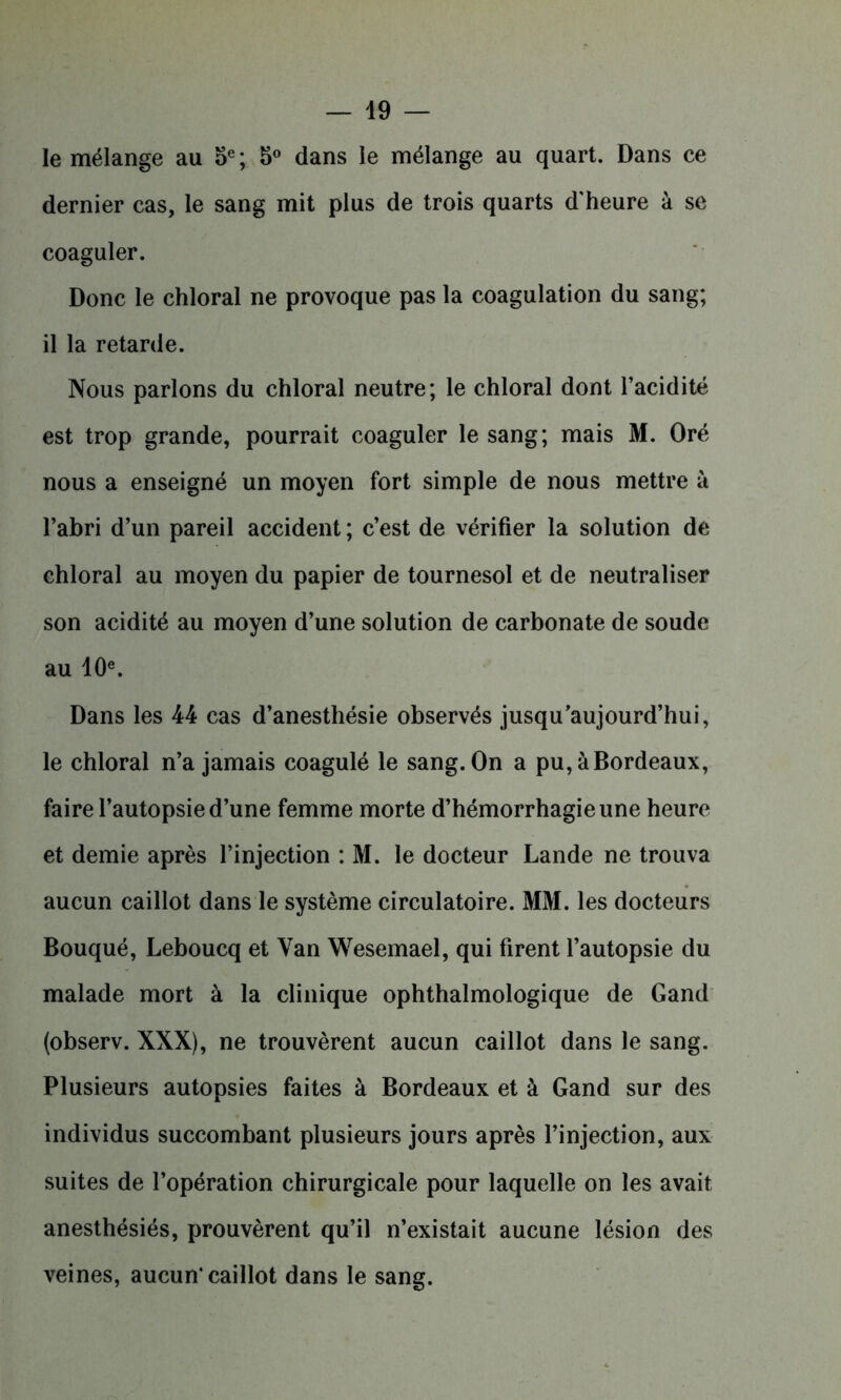 le mélange au 5e; 5° dans le mélange au quart. Dans ce dernier cas, le sang mit plus de trois quarts d'heure à se coaguler. Donc le chloral ne provoque pas la coagulation du sang; il la retarde. Nous parlons du chloral neutre; le chloral dont l’acidité est trop grande, pourrait coaguler le sang; mais M. Oré nous a enseigné un moyen fort simple de nous mettre à l’abri d’un pareil accident ; c’est de vérifier la solution de chloral au moyen du papier de tournesol et de neutraliser son acidité au moyen d’une solution de carbonate de soude au 10e. Dans les 44 cas d’anesthésie observés jusqu’aujourd’hui, le chloral n’a jamais coagulé le sang. On a pu, à Bordeaux, faire l’autopsie d’une femme morte d’hémorrhagie une heure et demie après l’injection : M. le docteur Lande ne trouva aucun caillot dans le système circulatoire. MM. les docteurs Bouqué, Leboucq et Van Wesemael, qui firent l’autopsie du malade mort à la clinique ophthalmologique de Gand (observ. XXX), ne trouvèrent aucun caillot dans le sang. Plusieurs autopsies faites à Bordeaux et à Gand sur des individus succombant plusieurs jours après l’injection, aux suites de l’opération chirurgicale pour laquelle on les avait anesthésiés, prouvèrent qu’il n’existait aucune lésion des veines, aucun* caillot dans le sang.