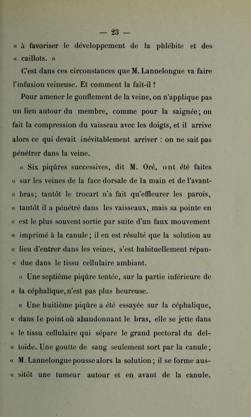 « à favoriser le développement de la phlébite et des « caillots. » C’est dans ces circonstances que M. Lannelongue va faire l’infusion veineuse. Et comment la fait-il ? Pour amener le gonflement de la veine, on n’applique pas un lien autour du membre, comme pour la saignée; on fait la compression du vaisseau avec les doigts, et il arrive alors ce qui devait inévitablement arriver : on ne sait pas pénétrer dans la veine. « Six piqûres successives, dit M. Oré, ont été faites « sur les veines de la face dorsale de la main et de l’avant- « bras; tantôt le trocart n’a fait qu’effleurer les parois, « tantôt il a pénétré dans les vaisseaux, mais sa pointe en « est le plus souvent sortie par suite d’un faux mouvement « imprimé à la canule ; il en est résulté que la solution au « lieu d’entrer dans les veines, s’est habituellement répan- « due dans le tissu cellulaire ambiant. « Une septième piqûre tentée, sur la partie inférieure de « la céphalique, n’est pas plus heureuse. « Une huitième piqûre a été essayée sur la céphalique, « dans le point où abandonnant le bras, elle se jette dans « le tissu cellulaire qui sépare le grand pectoral du del- « toïde. Une goutte de sang seulement sort par la canule; « M. Uannelongue pousse alors la solution; il se forme aus- « sitôt une tumeur autour et en avant de la canule.