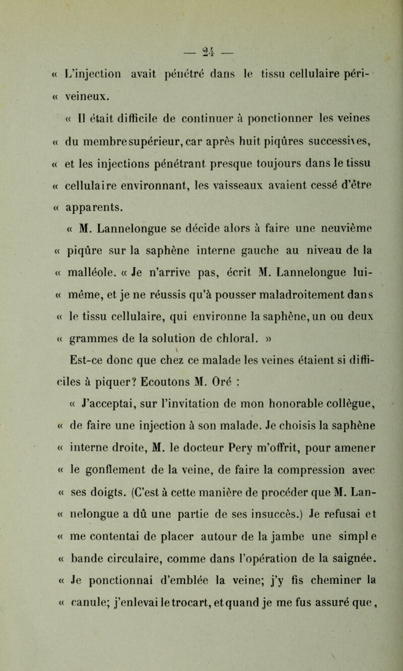 « L’injection avait pénétré dans le tissu cellulaire péri- « veineux. « Il était difficile de continuer à ponctionner les veines « du membre supérieur, car après huit piqûres successhes, « et les injections pénétrant presque toujours dans le tissu « cellulaire environnant, les vaisseaux avaient cessé d’être « apparents. « M. Lannelongue se décide alors à faire une neuvième « piqûre sur la saphène interne gauche au niveau de la « malléole. « Je n’arrive pas, écrit M. Lannelongue lui- « même, et je ne réussis qu’à pousser maladroitement dans « le tissu cellulaire, qui environne la saphène, un ou deux « grammes de la solution de chloral. » Est-ce donc que chez ce malade les veines étaient si diffi- ciles à piquer? Ecoutons M. Oré : « J’acceptai, sur l’invitation de mon honorable collègue, « de faire une injection à son malade. Je choisis la saphène « interne droite, M. le docteur Pery m’offrit, pour amener « le gonflement de la veine, de faire la compression avec « ses doigts. (C’est à cette manière de procéder que M. J^an- « nelongue a dû une partie de ses insuccès.) Je refusai et « me contentai de placer autour de la jambe une simpl e « bande circulaire, comme dans l’opération de la saignée. « Je ponctionnai d’emblée la veine; j’y fis cheminer la « canule; j’enlevai le trocart, et quand je me fus assuré que,