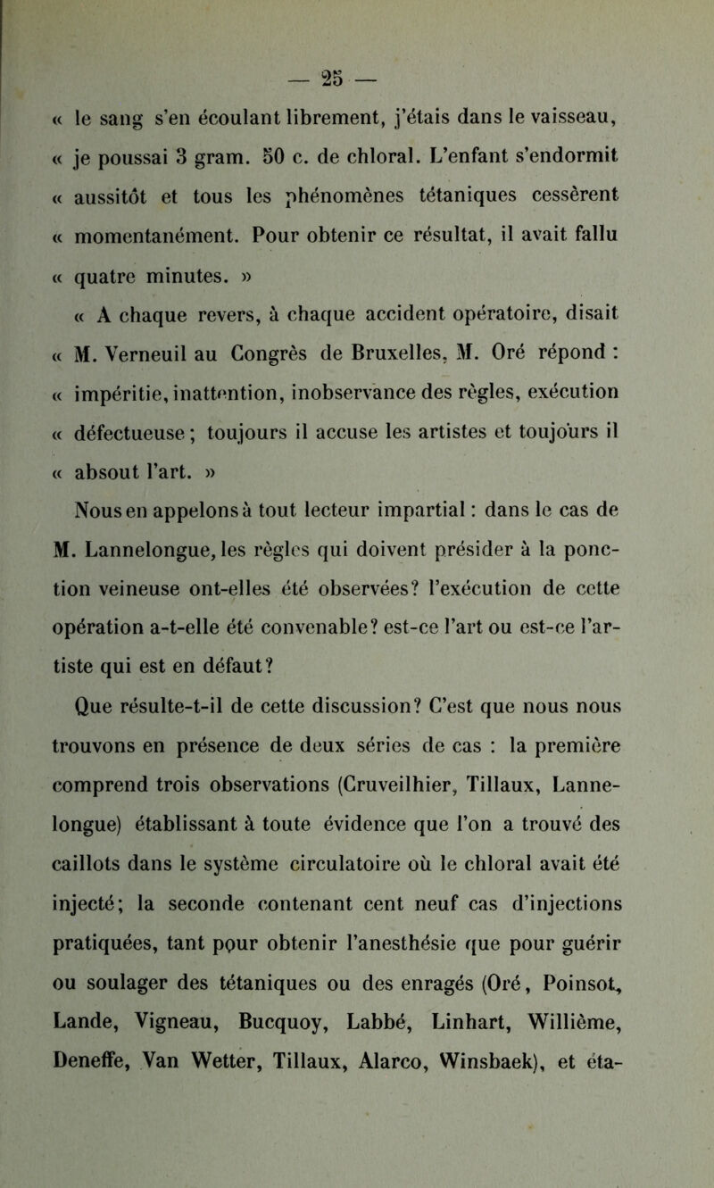 « le sang s’en écoulant librement, j’étais dans le vaisseau, « je poussai 3 gram. 50 c. de chloral. L’enfant s’endormit « aussitôt et tous les phénomènes tétaniques cessèrent « momentanément. Pour obtenir ce résultat, il avait fallu « quatre minutes. » « A chaque revers, à chaque accident opératoire, disait « M. Verneuil au Congrès de Bruxelles. M. Oré répond : « impéritie, inattention, inobservance des règles, exécution « défectueuse ; toujours il accuse les artistes et toujours il « absout l’art. » Nous en appelons à tout lecteur impartial : dans le cas de M. Lannelongue, les règles qui doivent présider à la ponc- tion veineuse ont-elles été observées? l’exécution de cette opération a-t-elle été convenable? est-ce l’art ou est-ce l’ar- tiste qui est en défaut? Que résulte-t-il de cette discussion? C’est que nous nous trouvons en présence de deux séries de cas : la première comprend trois observations (Cruveilhier, Tillaux, Lanne- longue) établissant à toute évidence que l’on a trouvé des caillots dans le système circulatoire où le chloral avait été injecté; la seconde contenant cent neuf cas d’injections pratiquées, tant pour obtenir l’anesthésie que pour guérir ou soulager des tétaniques ou des enragés (Oré, Poinsot, Lande, Vigneau, Bucquoy, Labbé, Linhart, Willième, Deneffe, Van Wetter, Tillaux, Alarco, Winsbaek), et éta-