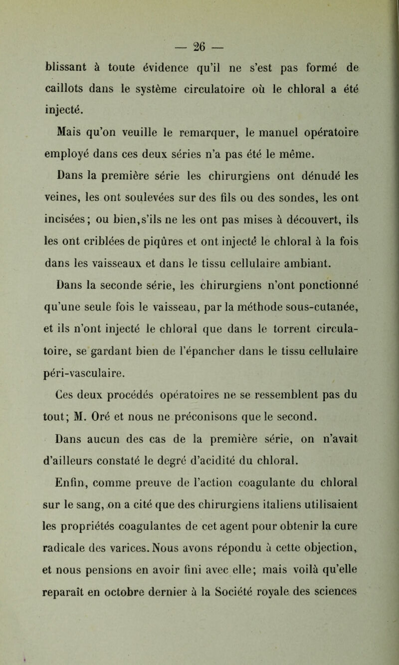 blissant à toute évidence qu’il ne s’est pas formé de caillots dans le système circulatoire où le chloral a été injecté. Mais qu’on veuille le remarquer, le manuel opératoire employé dans ces deux séries n’a pas été le même. Dans la première série les chirurgiens ont dénudé les veines, les ont soulevées sur des fils ou des sondes, les ont incisées; ou bien,s’ils ne les ont pas mises à découvert, ils les ont criblées de piqûres et ont injecté le chloral à la fois dans les vaisseaux et dans le tissu cellulaire ambiant. Dans la seconde série, les chirurgiens n’ont ponctionné qu’une seule fois le vaisseau, par la méthode sous-cutanée, et ils n’ont injecté le chloral que dans le torrent circula- toire, se gardant bien de l’épancher dans le tissu cellulaire péri-vasculaire. Ces deux procédés opératoires ne se ressemblent pas du tout ; M. Oré et nous ne préconisons que le second. Dans aucun des cas de la première série, on n’avait d’ailleurs constaté le degré d’acidité du chloral. Enfin, comme preuve de l’action coagulante du chloral sur le sang, on a cité que des chirurgiens italiens utilisaient les propriétés coagulantes de cet agent pour obtenir la cure radicale des varices. Nous avons répondu à cette objection, et nous pensions en avoir fini avec elle; mais voilà qu’elle reparaît en octobre dernier à la Société royale des sciences