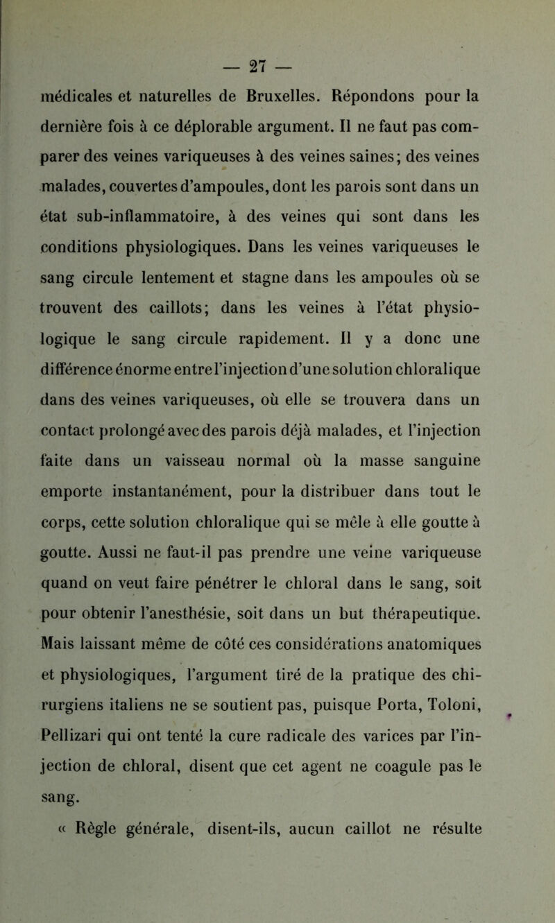médicales et naturelles de Bruxelles. Répondons pour la dernière fois à ce déplorable argument. Il ne faut pas com- parer des veines variqueuses à des veines saines; des veines malades, couvertes d’ampoules, dont les parois sont dans un état sub-inflammatoire, à des veines qui sont dans les conditions physiologiques. Dans les veines variqueuses le sang circule lentement et stagne dans les ampoules où se trouvent des caillots; dans les veines à l’état physio- logique le sang circule rapidement. Il y a donc une différence énorme entre l’injection d’une solution chloralique dans des veines variqueuses, où elle se trouvera dans un contact prolongé avec des parois déjà malades, et l’injection faite dans un vaisseau normal où la masse sanguine emporte instantanément, pour la distribuer dans tout le corps, cette solution chloralique qui se mêle à elle goutte à goutte. Aussi ne faut-il pas prendre une veine variqueuse quand on veut faire pénétrer le chloral dans le sang, soit pour obtenir l’anesthésie, soit dans un but thérapeutique. Mais laissant même de côté ces considérations anatomiques et physiologiques, l’argument tiré de la pratique des chi- rurgiens italiens ne se soutient pas, puisque Porta, Toloni, Pellizari qui ont tenté la cure radicale des varices par l’in- jection de chloral, disent que cet agent ne coagule pas le sang. « Règle générale, disent-ils, aucun caillot ne résulte
