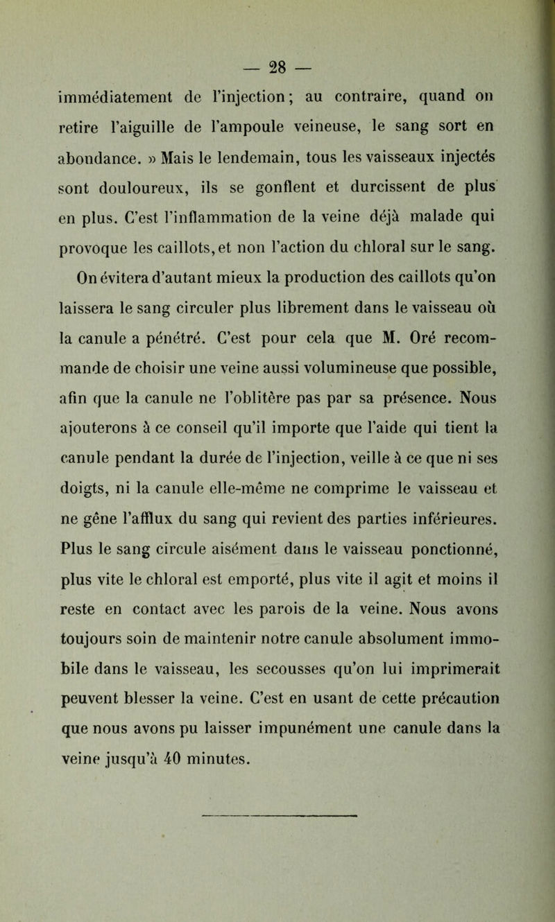 immédiatement de l’injection; au contraire, quand on retire l’aiguille de l’ampoule veineuse, le sang sort en abondance. » Mais le lendemain, tous les vaisseaux injectés sont douloureux, ils se gonflent et durcissent de plus en plus. C’est l’inflammation de la veine déjà malade qui provoque les caillots, et non l’action du ehloral sur le sang. On évitera d’autant mieux la production des caillots qu’on laissera le sang circuler plus librement dans le vaisseau où la canule a pénétré. C’est pour cela que M. Oré recom- mande de choisir une veine aussi volumineuse que possible, afin que la canule ne l’oblitère pas par sa présence. Nous ajouterons à ce conseil qu’il importe que l’aide qui tient la canule pendant la durée de l’injection, veille à ce que ni ses doigts, ni la canule elle-même ne comprime le vaisseau et ne gêne l’afflux du sang qui revient des parties inférieures. Plus le sang circule aisément dans le vaisseau ponctionné, plus vite le ehloral est emporté, plus vite il agit et moins il reste en contact avec les parois de la veine. Nous avons toujours soin de maintenir notre canule absolument immo- bile dans le vaisseau, les secousses qu’on lui imprimerait peuvent blesser la veine. C’est en usant de cette précaution que nous avons pu laisser impunément une canule dans la veine jusqu’à 40 minutes.
