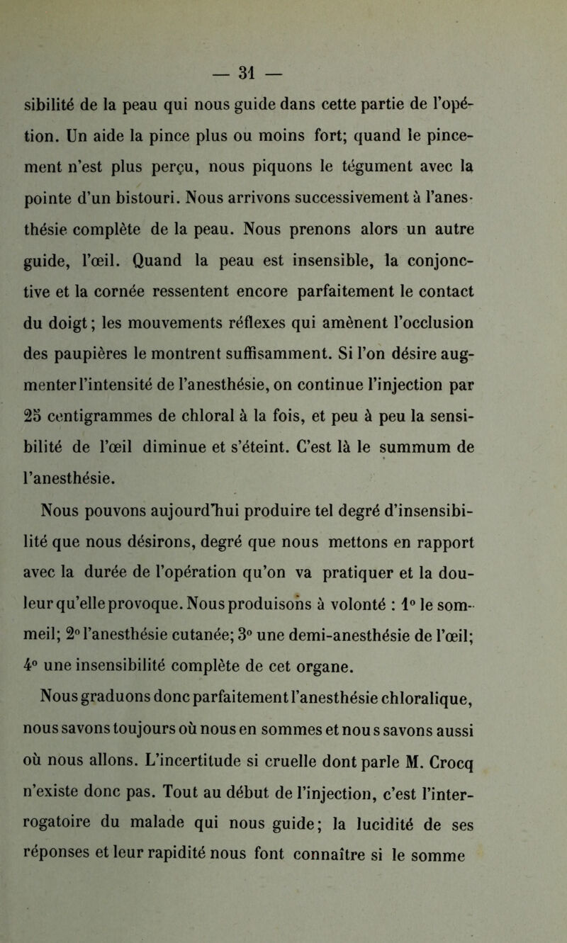 sibilité de la peau qui nous guide dans cette partie de l’opé- tion. Un aide la pince plus ou moins fort; quand le pince- ment n’est plus perçu, nous piquons le tégument avec la pointe d’un bistouri. Nous arrivons successivement à l’anes- thésie complète de la peau. Nous prenons alors un autre guide, l’œil. Quand la peau est insensible, la conjonc- tive et la cornée ressentent encore parfaitement le contact du doigt ; les mouvements réflexes qui amènent l’occlusion des paupières le montrent suffisamment. Si l’on désire aug- menter l’intensité de l’anesthésie, on continue l’injection par 25 centigrammes de chloral à la fois, et peu à peu la sensi- bilité de l’œil diminue et s’éteint. C’est là le summum de l’anesthésie. Nous pouvons aujourd’hui produire tel degré d’insensibi- lité que nous désirons, degré que nous mettons en rapport avec la durée de l’opération qu’on va pratiquer et la dou- leur qu’elle provoque. Nous produisons à volonté : 1° le som- meil; 2° l’anesthésie cutanée; 3° une demi-anesthésie de l’œil; 4° une insensibilité complète de cet organe. Nous graduons donc parfaitement l’anesthésie chloralique, nous savons toujours où nous en sommes et nou s savons aussi où nous allons. L’incertitude si cruelle dont parle M. Crocq n’existe donc pas. Tout au début de l’injection, c’est l’inter- rogatoire du malade qui nous guide; la lucidité de ses réponses et leur rapidité nous font connaître si le somme