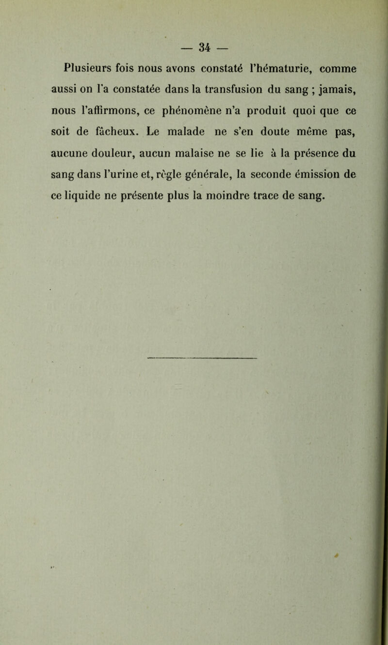 Plusieurs fois nous avons constaté l’hématurie, comme aussi on l’a constatée dans la transfusion du sang ; jamais, nous l’affirmons, ce phénomène n’a produit quoi que ce soit de fâcheux. Le malade ne s’en doute même pas, aucune douleur, aucun malaise ne se lie à la présence du sang dans l’urine et, règle générale, la seconde émission de ce liquide ne présente plus la moindre trace de sang.