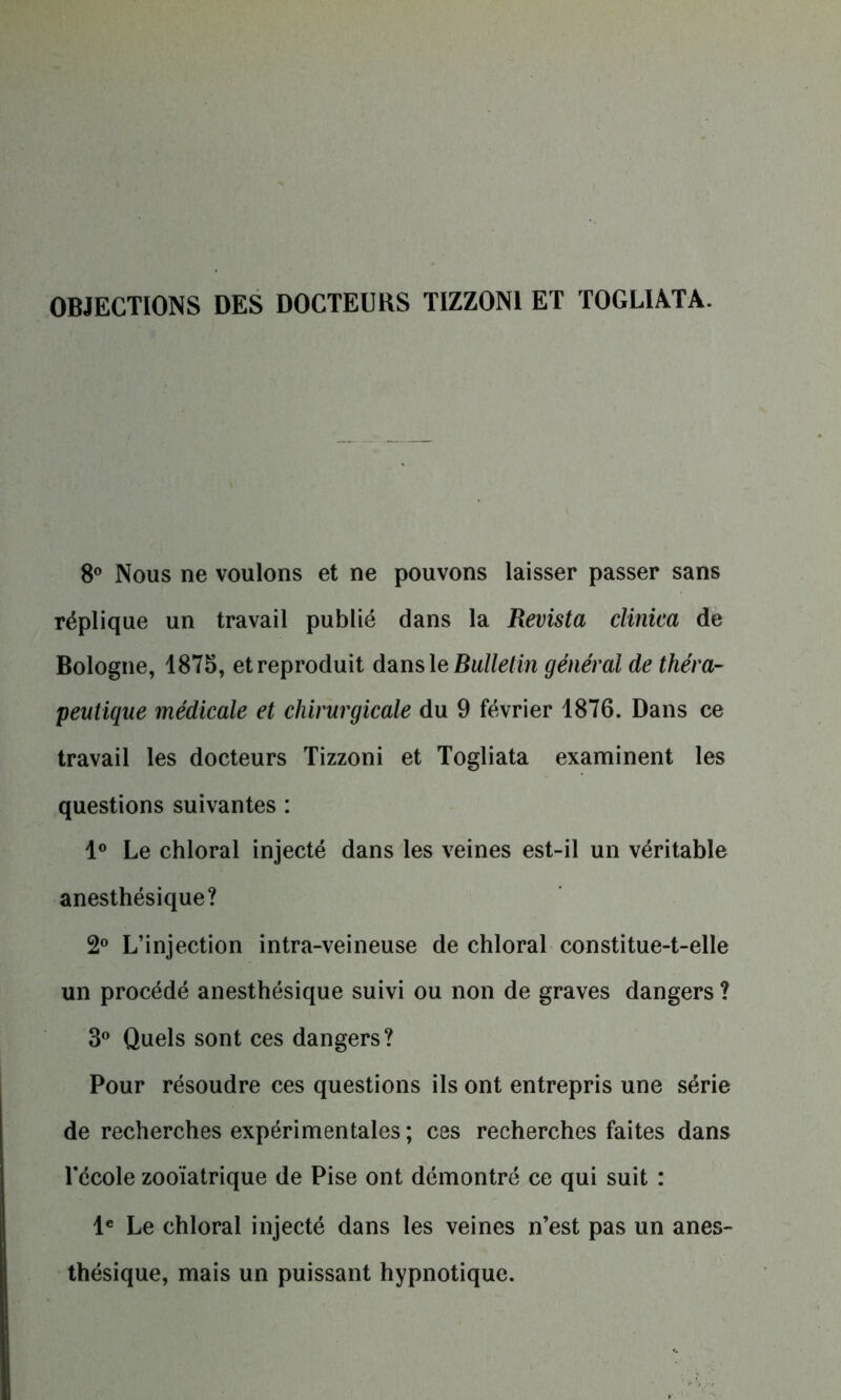 OBJECTIONS DES DOCTEURS TIZZON1 ET TOGLIATA. 8° Nous ne voulons et ne pouvons laisser passer sans réplique un travail publié dans la Revista clinica de Bologne, 1875, et reproduit dansle Bulletin général de théra- peutique médicale et chirurgicale du 9 février 1876. Dans ce travail les docteurs Tizzoni et Togliata examinent les questions suivantes : 1° Le chloral injecté dans les veines est-il un véritable anesthésique? 2° L’injection intra-veineuse de chloral constitue-t-elle un procédé anesthésique suivi ou non de graves dangers ? 3° Quels sont ces dangers? Pour résoudre ces questions ils ont entrepris une série de recherches expérimentales ; ces recherches faites dans l'école zooïatrique de Pise ont démontré ce qui suit : Ie Le chloral injecté dans les veines n’est pas un anes- thésique, mais un puissant hypnotique.