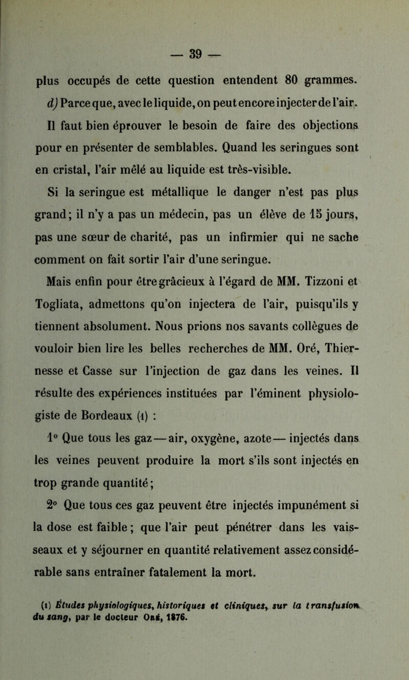 plus occupés de cette question entendent 80 grammes. d) Parce que, avec le liquide, on peut encore injecter de l’air. Il faut bien éprouver le besoin de faire des objections pour en présenter de semblables. Quand les seringues sont en cristal, l’air mêlé au liquide est très-visible. Si la seringue est métallique le danger n’est pas plus grand; il n’y a pas un médecin, pas un élève de 15 jours, pas une sœur de charité, pas un infirmier qui ne sache comment on fait sortir l’air d’une seringue. Mais enfin pour être gracieux à l’égard de MM. Tizzoni et Togliata, admettons qu’on injectera de l’air, puisqu’ils y tiennent absolument. Nous prions nos savants collègues de vouloir bien lire les belles recherches de MM. Oré, Thier- nesse et Casse sur l’injection de gaz dans les veines. Il résulte des expériences instituées par l’éminent physiolo- giste de Bordeaux (i) : 1° Que tous les gaz — air, oxygène, azote— injectés dans les veines peuvent produire la mort s’ils sont injectés en trop grande quantité ; 2° Que tous ces gaz peuvent être injectés impunément si la dose est faible ; que l’air peut pénétrer dans les vais- seaux et y séjourner en quantité relativement assez considé- rable sans entraîner fatalement la mort. (i) Études physiologiques, historiques et cliniques, sur la transfusion, du sang, par le docteur Ors, 1876.