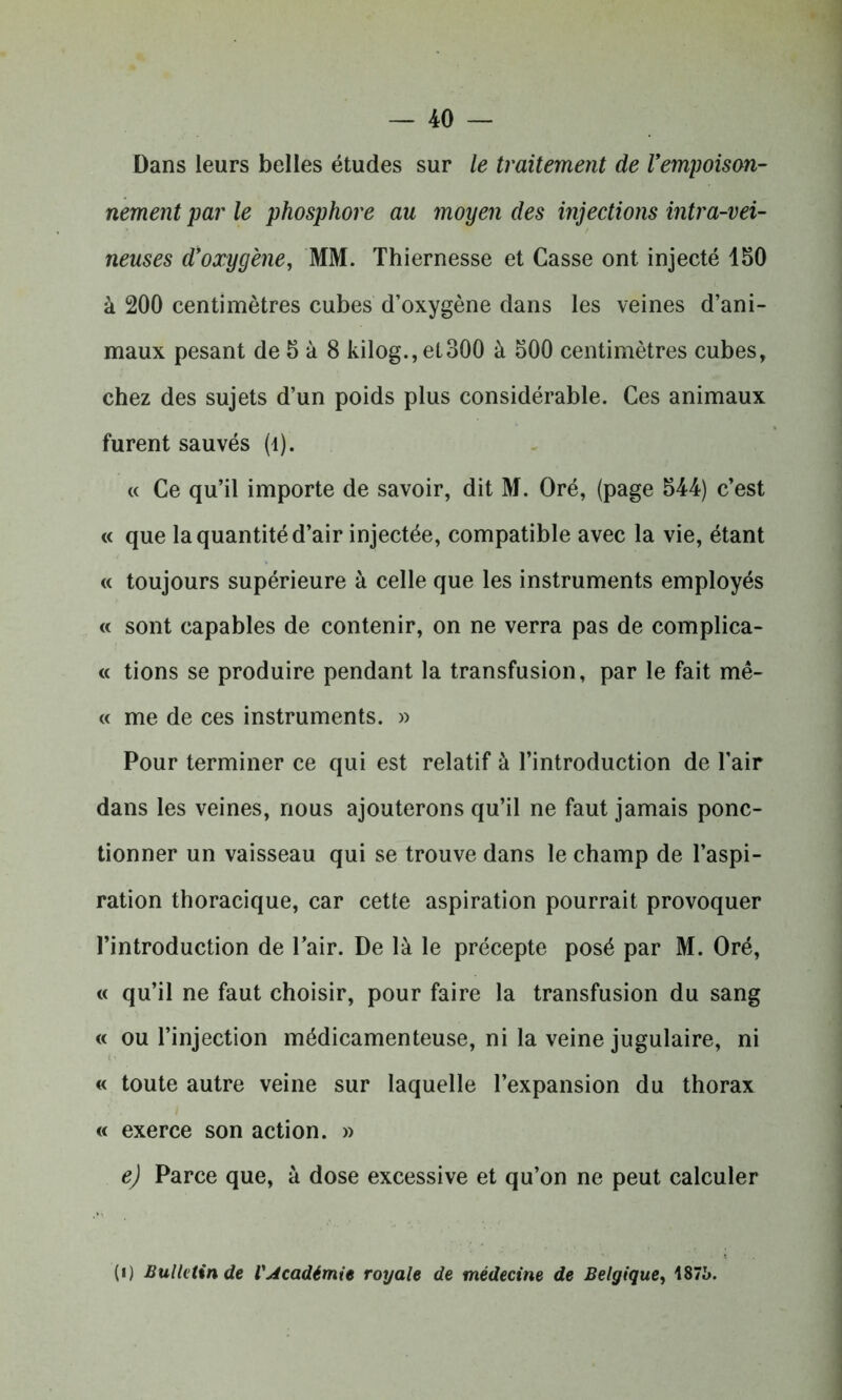 Dans leurs belles études sur le traitement de l'empoison- nement par le phosphore au moyen des injections intra-vei- neuses d'oxygène, MM. Thiernesse et Casse ont injecté 150 à 200 centimètres cubes d’oxygène dans les veines d’ani- maux pesant de 5 à 8 kilog.,et300 à 500 centimètres cubes, chez des sujets d’un poids plus considérable. Ces animaux furent sauvés (1). « Ce qu’il importe de savoir, dit M. Oré, (page 544) c’est « que la quantité d’air injectée, compatible avec la vie, étant « toujours supérieure à celle que les instruments employés « sont capables de contenir, on ne verra pas de complica- « tions se produire pendant la transfusion, par le fait mê- « me de ces instruments. » Pour terminer ce qui est relatif à l’introduction de l’air dans les veines, nous ajouterons qu’il ne faut jamais ponc- tionner un vaisseau qui se trouve dans le champ de l’aspi- ration thoracique, car cette aspiration pourrait provoquer l’introduction de l’air. De là le précepte posé par M. Oré, « qu’il ne faut choisir, pour faire la transfusion du sang « ou l’injection médicamenteuse, ni la veine jugulaire, ni « toute autre veine sur laquelle l’expansion du thorax « exerce son action. » e) Parce que, à dose excessive et qu’on ne peut calculer (i) Bulletin de l'Académie royale de médecine de Belgique, 187i>.