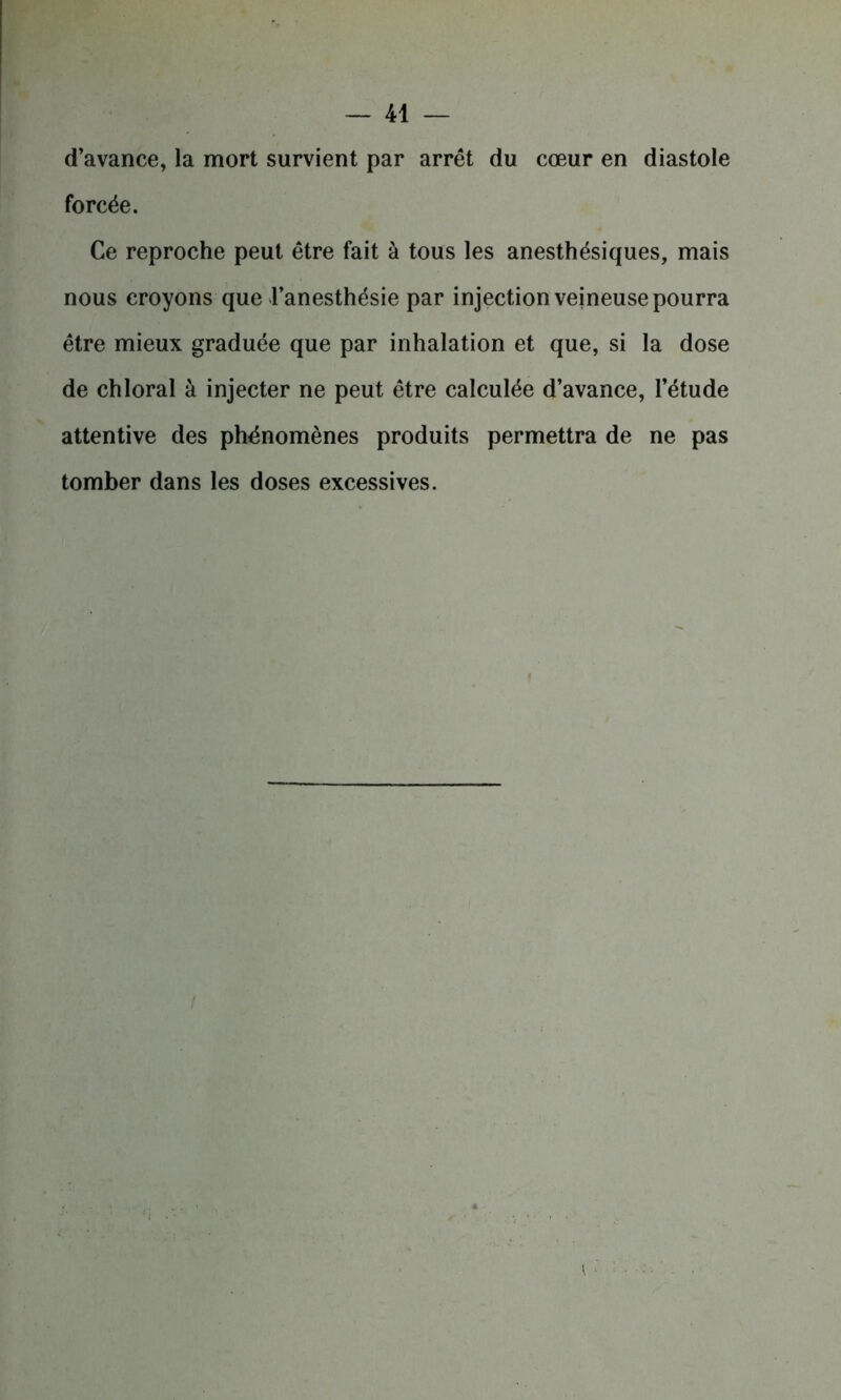 d’avance, la mort survient par arrêt du cœur en diastole forcée. Ce reproche peut être fait à tous les anesthésiques, mais nous croyons que l’anesthésie par injection veineuse pourra être mieux graduée que par inhalation et que, si la dose de chloral à injecter ne peut être calculée d’avance, l’étude attentive des phénomènes produits permettra de ne pas tomber dans les doses excessives.