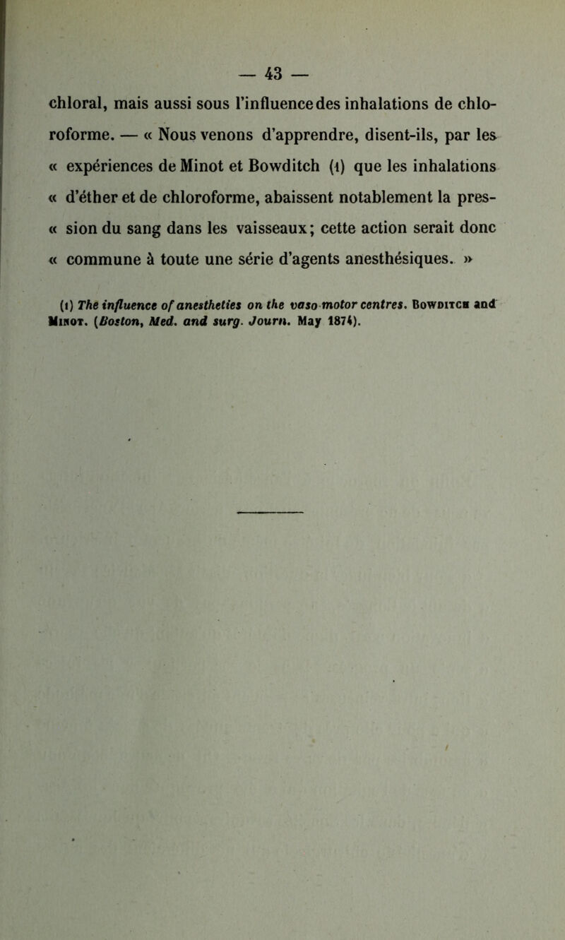 chloral, mais aussi sous l’influence des inhalations de chlo- roforme. — « Nous venons d’apprendre, disent-ils, par les « expériences de Minot et Bowditch (t) que les inhalations « d’éther et de chloroforme, abaissent notablement la pres- te sion du sang dans les vaisseaux; cette action serait donc « commune à toute une série d’agents anesthésiques. » (i) The influence of anestheties on the vasomotor centres. Bowditch and Mihot. (Boston, Med. and surg. Journ. May 1874). /