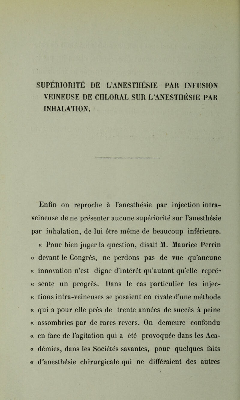 SUPÉRIORITÉ DE L’ANESTHÉSIE PAR INFUSION VEINEUSE DE CHLORAL SUR L’ANESTHÉSIE PAR INHALATION. Enfin on reproche à l’anesthésie par injection intra- veineuse de ne présenter aucune supériorité sur l’anesthésie par inhalation, de lui être même de beaucoup inférieure. « Pour bien juger la question, disait M. Maurice Perrin « devant le Congrès, ne perdons pas de vue qu’aucune « innovation n’est digne d’intérêt qu’autant qu’elle repré- « sente un progrès. Dans le cas particulier les injec- te tions intra-veineuses se posaient en rivale d’une méthode « qui a pour elle près de trente années de succès à peine « assombries par de rares revers. On demeure confondu « en face de l’agitation qui a été provoquée dans les Aca- « démies, dans les Sociétés savantes, pour quelques faits « d’anesthésie chirurgicale qui ne différaient des autres
