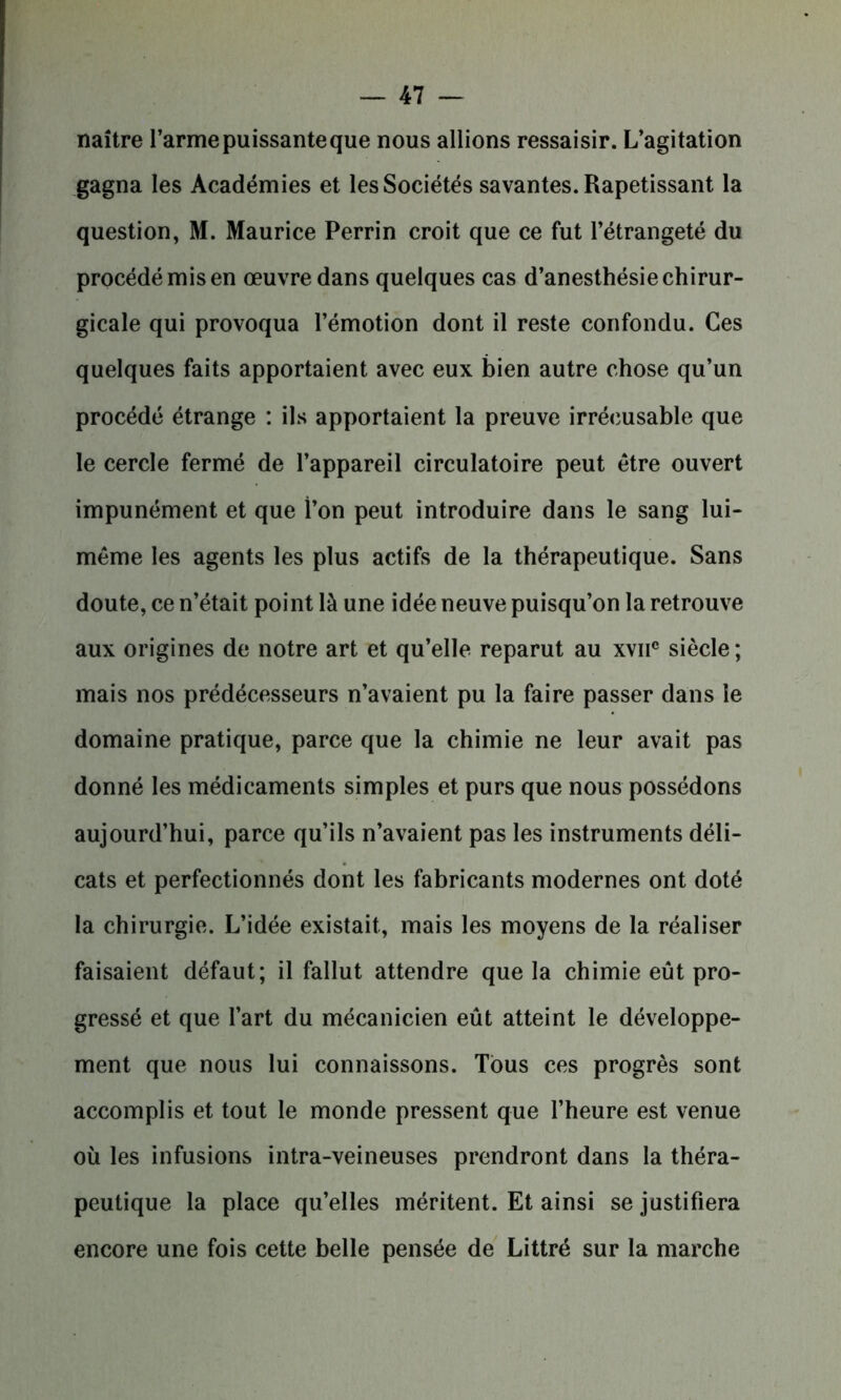 naître l’armepuissanteque nous allions ressaisir. L’agitation gagna les Académies et les Sociétés savantes. Rapetissant la question, M. Maurice Perrin croit que ce fut l’étrangeté du procédé mis en œuvre dans quelques cas d’anesthésie chirur- gicale qui provoqua l’émotion dont il reste confondu. Ces quelques faits apportaient avec eux bien autre chose qu’un procédé étrange : ils apportaient la preuve irrécusable que le cercle fermé de l’appareil circulatoire peut être ouvert impunément et que l’on peut introduire dans le sang lui- même les agents les plus actifs de la thérapeutique. Sans doute, ce n’était point là une idée neuve puisqu’on la retrouve aux origines de notre art et qu’elle reparut au xvii® siècle; mais nos prédécesseurs n’avaient pu la faire passer dans le domaine pratique, parce que la chimie ne leur avait pas donné les médicaments simples et purs que nous possédons aujourd’hui, parce qu’ils n’avaient pas les instruments déli- cats et perfectionnés dont les fabricants modernes ont doté la chirurgie. L’idée existait, mais les moyens de la réaliser faisaient défaut; il fallut attendre que la chimie eût pro- gressé et que l’art du mécanicien eût atteint le développe- ment que nous lui connaissons. Tous ces progrès sont accomplis et tout le monde pressent que l’heure est venue où les infusions intra-veineuses prendront dans la théra- peutique la place qu’elles méritent. Et ainsi se justifiera encore une fois cette belle pensée de Littré sur la marche