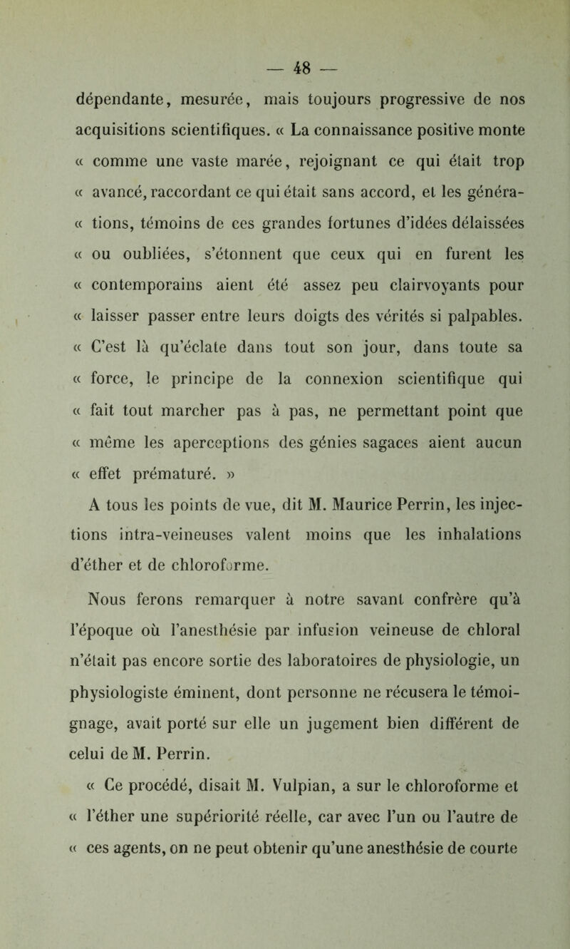 dépendante, mesurée, mais toujours progressive de nos acquisitions scientifiques. « La connaissance positive monte « comme une vaste marée, rejoignant ce qui était trop « avancé, raccordant ce qui était sans accord, et les généra- « tions, témoins de ces grandes fortunes d’idées délaissées « ou oubliées, s’étonnent que ceux qui en furent les « contemporains aient été assez peu clairvoyants pour « laisser passer entre leurs doigts des vérités si palpables. « C’est là qu’éclate dans tout son jour, dans toute sa « force, le principe de la connexion scientifique qui « fait tout marcher pas à pas, ne permettant point que « même les aperceptions des génies sagaces aient aucun « effet prématuré. » A tous les points de vue, dit M. Maurice Perrin, les injec- tions intra-veineuses valent moins que les inhalations d’éther et de chloroforme. Nous ferons remarquer à notre savant confrère qu’à l’époque où l’anesthésie par infusion veineuse de chloral n’était pas encore sortie des laboratoires de physiologie, un physiologiste éminent, dont personne ne récusera le témoi- gnage, avait porté sur elle un jugement bien différent de celui de M. Perrin. « Ce procédé, disait M. Vulpian, a sur le chloroforme et « l’éther une supériorité réelle, car avec l’un ou l’autre de « ces agents, on ne peut obtenir qu’une anesthésie de courte