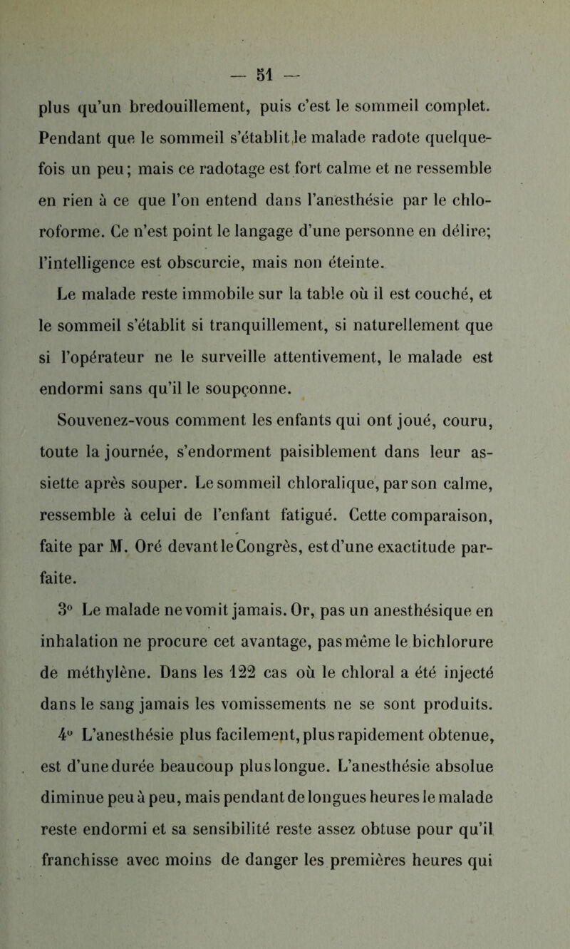 plus qu’un bredouillement, puis c’est le sommeil complet. Pendant que le sommeil s’établit Je malade radote quelque- fois un peu; mais ce radotage est fort calme et ne ressemble en rien à ce que l’on entend dans l’anesthésie par le chlo- roforme. Ce n’est point le langage d’une personne en délire; l’intelligence est obscurcie, mais non éteinte. Le malade reste immobile sur la table où il est couché, et le sommeil s’établit si tranquillement, si naturellement que si l’opérateur ne le surveille attentivement, le malade est endormi sans qu’il le soupçonne. Souvenez-vous comment les enfants qui ont joué, couru, toute la journée, s’endorment paisiblement dans leur as- siette après souper. Le sommeil chloralique, par son calme, ressemble à celui de l’enfant fatigué. Cette comparaison, faite par M. Oré devant le Congrès, est d’une exactitude par- faite. 3° Le malade ne vomit jamais. Or, pas un anesthésique en inhalation ne procure cet avantage, pas même le bichlorure de méthylène. Dans les 122 cas où le chloral a été injecté dans le sang jamais les vomissements ne se sont produits. 4° L’anesthésie plus facilement, plus rapidement obtenue, est d’une durée beaucoup plus longue. L’anesthésie absolue diminue peu à peu, mais pendant de longues heures le malade reste endormi et sa sensibilité reste assez obtuse pour qu’il franchisse avec moins de danger les premières heures qui