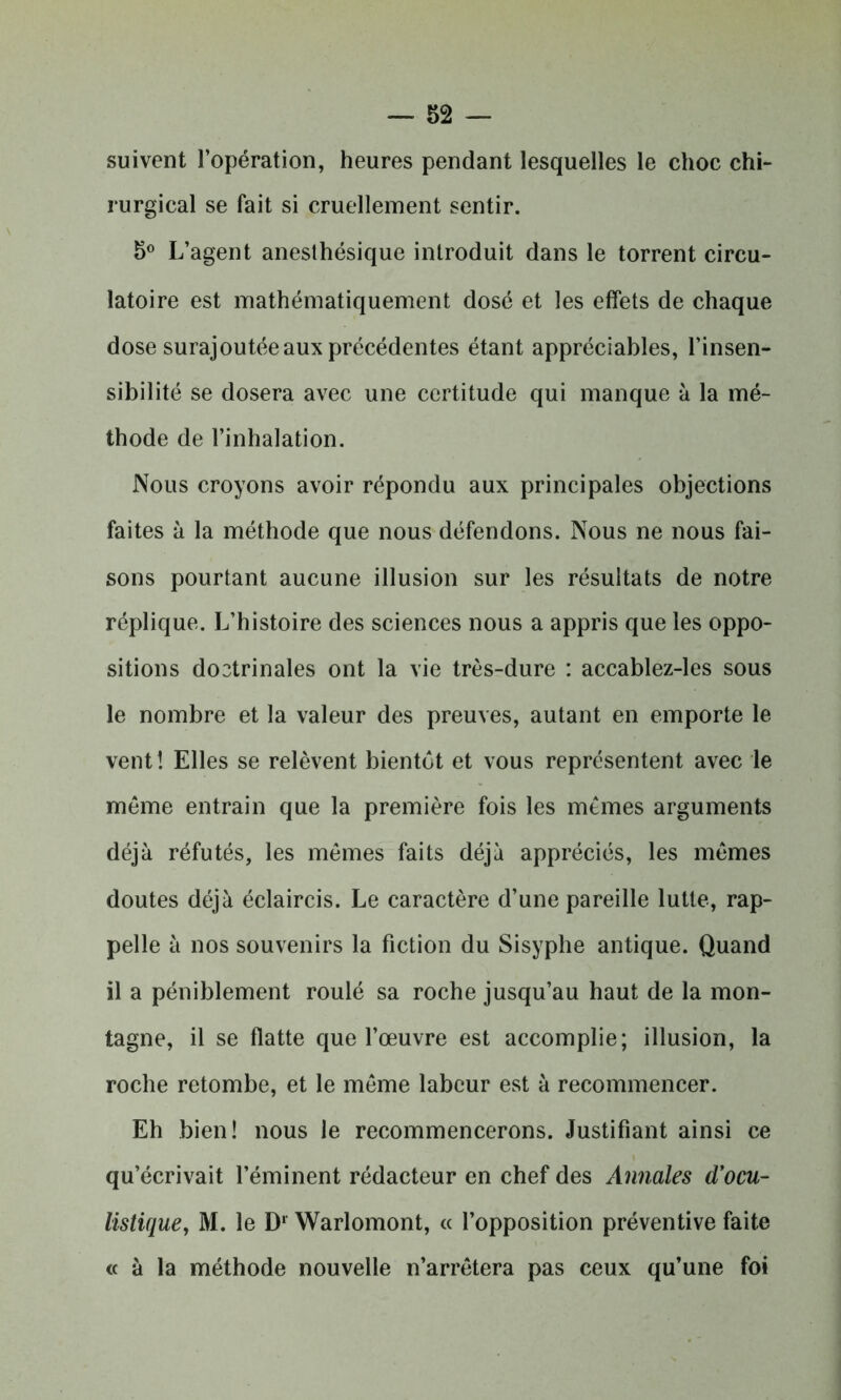 suivent l’opération, heures pendant lesquelles le choc chi- rurgical se fait si cruellement sentir. 5° L’agent anesthésique introduit dans le torrent circu- latoire est mathématiquement dosé et les effets de chaque dose surajoutée aux précédentes étant appréciables, l’insen- sibilité se dosera avec une certitude qui manque à la mé- thode de l’inhalation. Nous croyons avoir répondu aux principales objections faites à la méthode que nous défendons. Nous ne nous fai- sons pourtant aucune illusion sur les résultats de notre réplique. L’histoire des sciences nous a appris que les oppo- sitions dootrinales ont la vie très-dure : accablez-les sous le nombre et la valeur des preuves, autant en emporte le vent ! Elles se relèvent bientôt et vous représentent avec le même entrain que la première fois les mêmes arguments déjà réfutés, les mêmes faits déjà appréciés, les mêmes doutes déjà éclaircis. Le caractère d’une pareille lutte, rap- pelle à nos souvenirs la fiction du Sisyphe antique. Quand il a péniblement roulé sa roche jusqu’au haut de la mon- tagne, il se flatte que l’œuvre est accomplie; illusion, la roche retombe, et le même labeur est à recommencer. Eh bien! nous le recommencerons. Justifiant ainsi ce qu’écrivait l’éminent rédacteur en chef des Annales d’ocu- listique, M. le D1 Warlomont, « l’opposition préventive faite « à la méthode nouvelle n’arrêtera pas ceux qu’une foi