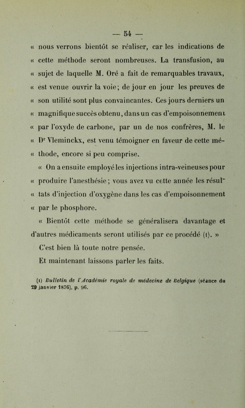 « nous verrons bientôt se réaliser, car les indications de « cette méthode seront nombreuses. La transfusion, au « sujet de laquelle M. Oré a fait de remarquables travaux, « est venue ouvrir la voie; de jour en jour les preuves de « son utilité sont plus convaincantes. Ces jours derniers un « magnifique succès obtenu, dans un cas d’empoisonnemem « par l’oxyde de carbone, par un de nos confrères, M. le « D1 Vleminckx, est venu témoigner en faveur de cette mé- « thode, encore si peu comprise. « On a ensuite employé les injections intra-veineuses pour « produire l’anesthésie; vous avez vu cette année lesrésul « tats d’injection d’oxygène dans les cas d’empoisonnement « par le phosphore. « Bientôt cette méthode se généralisera davantage et d’autres médicaments seront utilisés par ce procédé (t). » C’est bien là toute notre pensée. Et maintenant laissons parler les faits. 0) Bulletin de iAcadémie royale de médecine de Belgique (séance du 29 janvier 1876), p. 96.