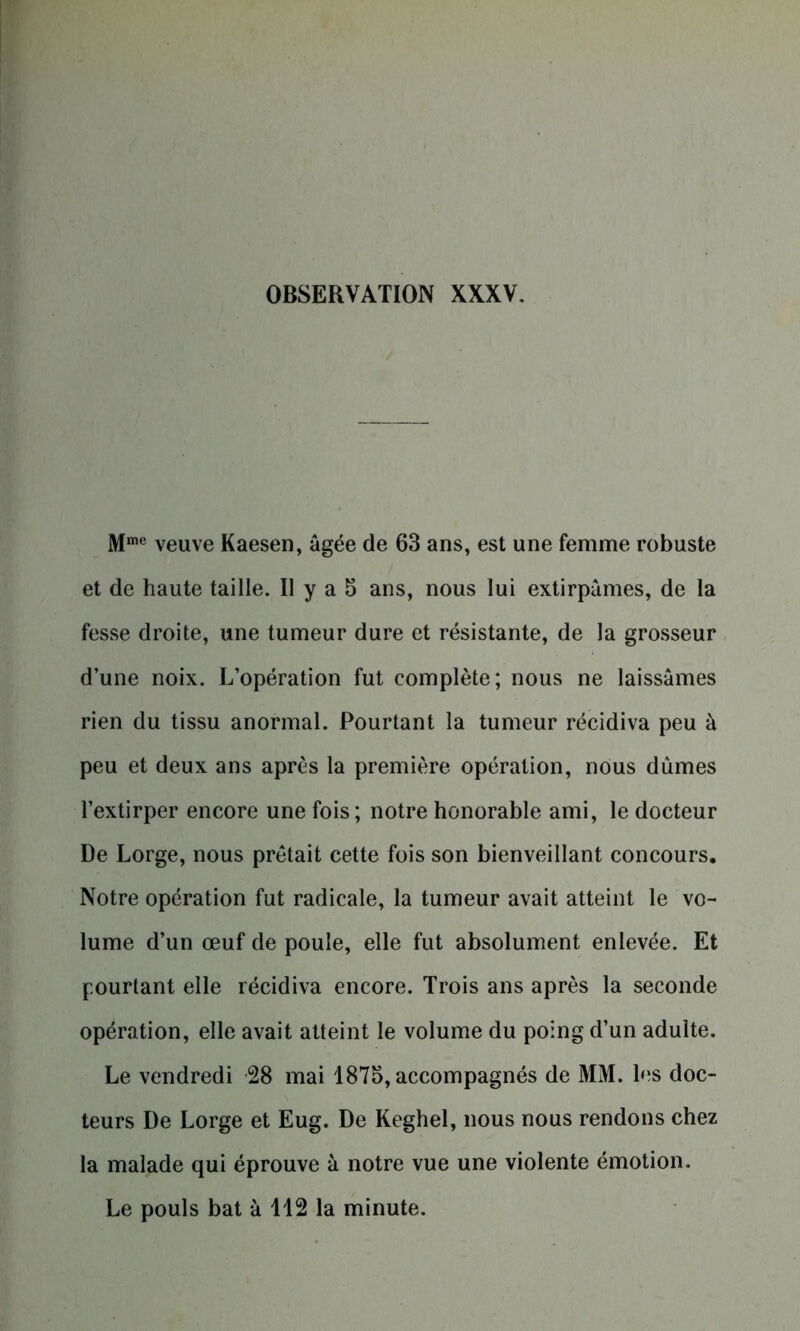 Mmc veuve Kaesen, âgée de 63 ans, est une femme robuste et de haute taille. Il y a 3 ans, nous lui extirpâmes, de la fesse droite, une tumeur dure et résistante, de la grosseur d’une noix. L’opération fut complète; nous ne laissâmes rien du tissu anormal. Pourtant la tumeur récidiva peu à peu et deux ans après la première opération, nous dûmes l’extirper encore une fois ; notre honorable ami, le docteur De Lorge, nous prêtait cette fois son bienveillant concours. Notre opération fut radicale, la tumeur avait atteint le vo- lume d’un œuf de poule, elle fut absolument enlevée. Et pourtant elle récidiva encore. Trois ans après la seconde opération, elle avait atteint le volume du poing d’un adulte. Le vendredi 28 mai 1875, accompagnés de MM. les doc- teurs De Lorge et Eug. De Keghel, nous nous rendons chez la malade qui éprouve à notre vue une violente émotion. Le pouls bat à 112 la minute.