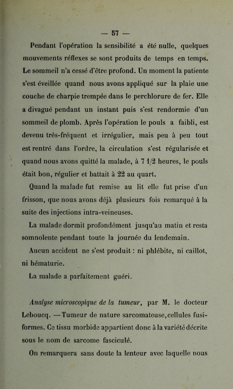 Pendant l’opération la sensibilité a été nulle, quelques mouvements réflexes se sont produits de temps en temps. Le sommeil n’a cessé d’être profond. Un moment la patiente s’est éveillée quand nous avons appliqué sur la plaie une couche de charpie trempée dans le perchlorure de fer. Elle a divagué pendant un instant puis s’est rendormie d’un sommeil de plomb. Après l’opération le pouls a faibli, est devenu très-fréquent et irrégulier, mais peu à peu tout est rentré dans l’ordre, la circulation s’est régularisée et quand nous avons quitté la malade, à 7 1/2 heures, le pouls était bon, régulier et battait à 22 au quart. Quand la malade fut remise au lit elle fut prise d’un frisson, que nous avons déjà plusieurs fois remarqué à la suite des injections intra-veineuses. La malade dormit profondément jusqu’au matin et resta somnolente pendant toute la journée du lendemain. Aucun accident ne s’est produit : ni phlébite, ni caillot, ni hématurie. La malade a parfaitement guéri. Analyse microscopique de la tumeur, par M. le docteur Leboucq. —Tumeur de nature sarcomateuse,cellules fusi- formes. Ce tissu morbide appartient donc à la variété décrite sous le nom de sarcome fasciculé. On remarquera sans doute la lenteur avec laquelle nous