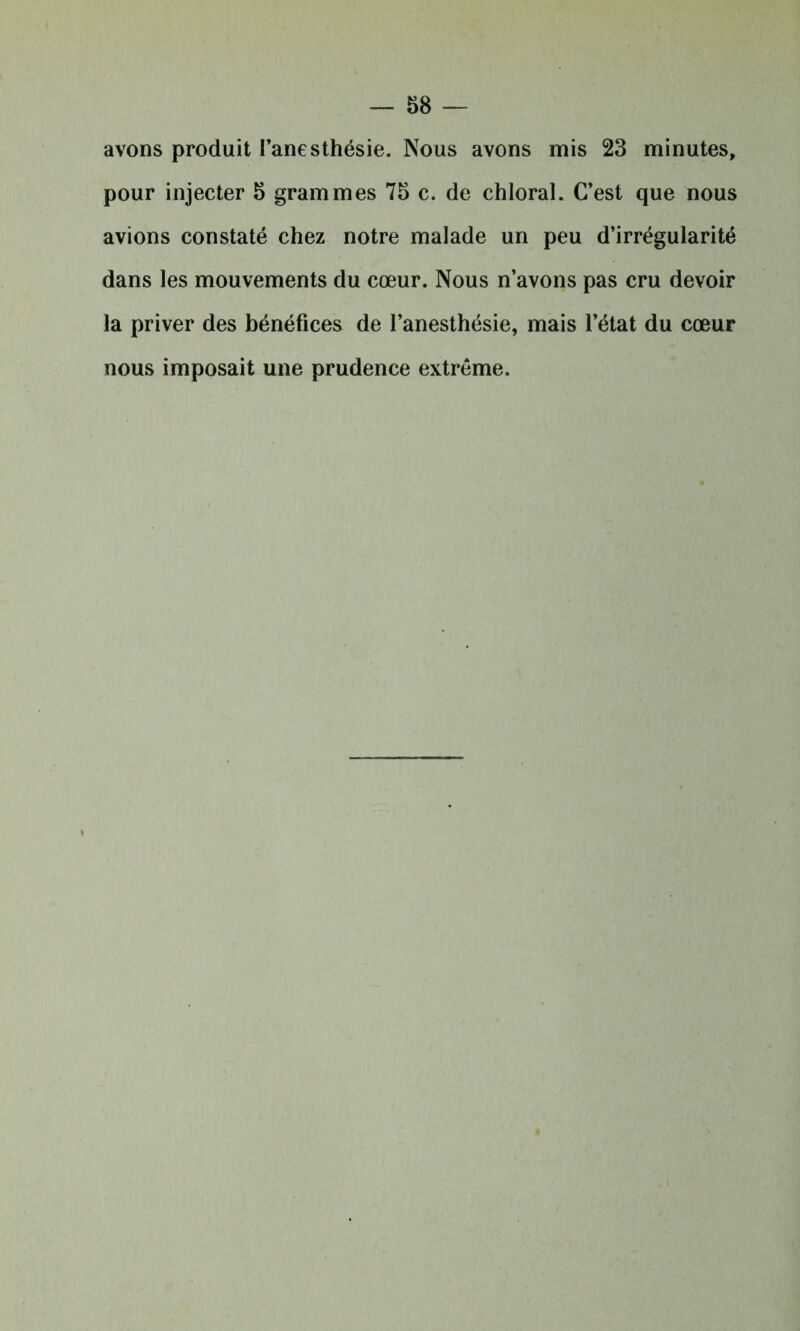 avons produit l’anesthésie. Nous avons mis 23 minutes, pour injecter 5 grammes 75 c. de chloral. C’est que nous avions constaté chez notre malade un peu d’irrégularité dans les mouvements du cœur. Nous n’avons pas cru devoir la priver des bénéfices de l’anesthésie, mais l’état du cœur nous imposait une prudence extrême.