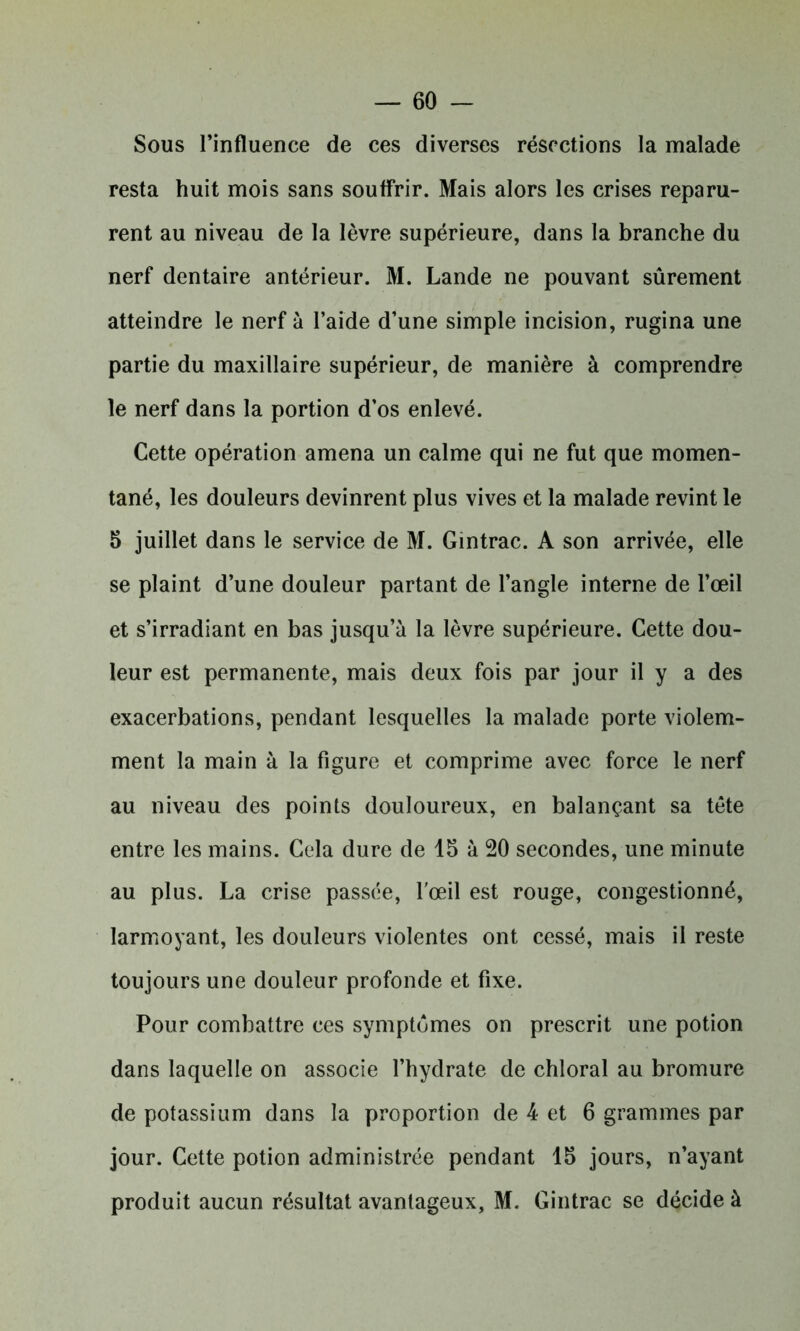 Sous l’influence de ces diverses résections la malade resta huit mois sans souffrir. Mais alors les crises reparu- rent au niveau de la lèvre supérieure, dans la branche du nerf dentaire antérieur. M. Lande ne pouvant sûrement atteindre le nerf à l’aide d’une simple incision, rugina une partie du maxillaire supérieur, de manière à comprendre le nerf dans la portion d’os enlevé. Cette opération amena un calme qui ne fut que momen- tané, les douleurs devinrent plus vives et la malade revint le 5 juillet dans le service de M. Gintrac. A son arrivée, elle se plaint d’une douleur partant de l’angle interne de l’œil et s’irradiant en bas jusqu’à la lèvre supérieure. Cette dou- leur est permanente, mais deux fois par jour il y a des exacerbations, pendant lesquelles la malade porte violem- ment la main à la figure et comprime avec force le nerf au niveau des points douloureux, en balançant sa tête entre les mains. Cela dure de 15 à 20 secondes, une minute au plus. La crise passée, l'œil est rouge, congestionné, larmoyant, les douleurs violentes ont cessé, mais il reste toujours une douleur profonde et fixe. Pour combattre ces symptômes on prescrit une potion dans laquelle on associe l’hydrate de chloral au bromure de potassium dans la proportion de 4 et 6 grammes par jour. Cette potion administrée pendant 15 jours, n’ayant produit aucun résultat avantageux, M. Gintrac se décide à