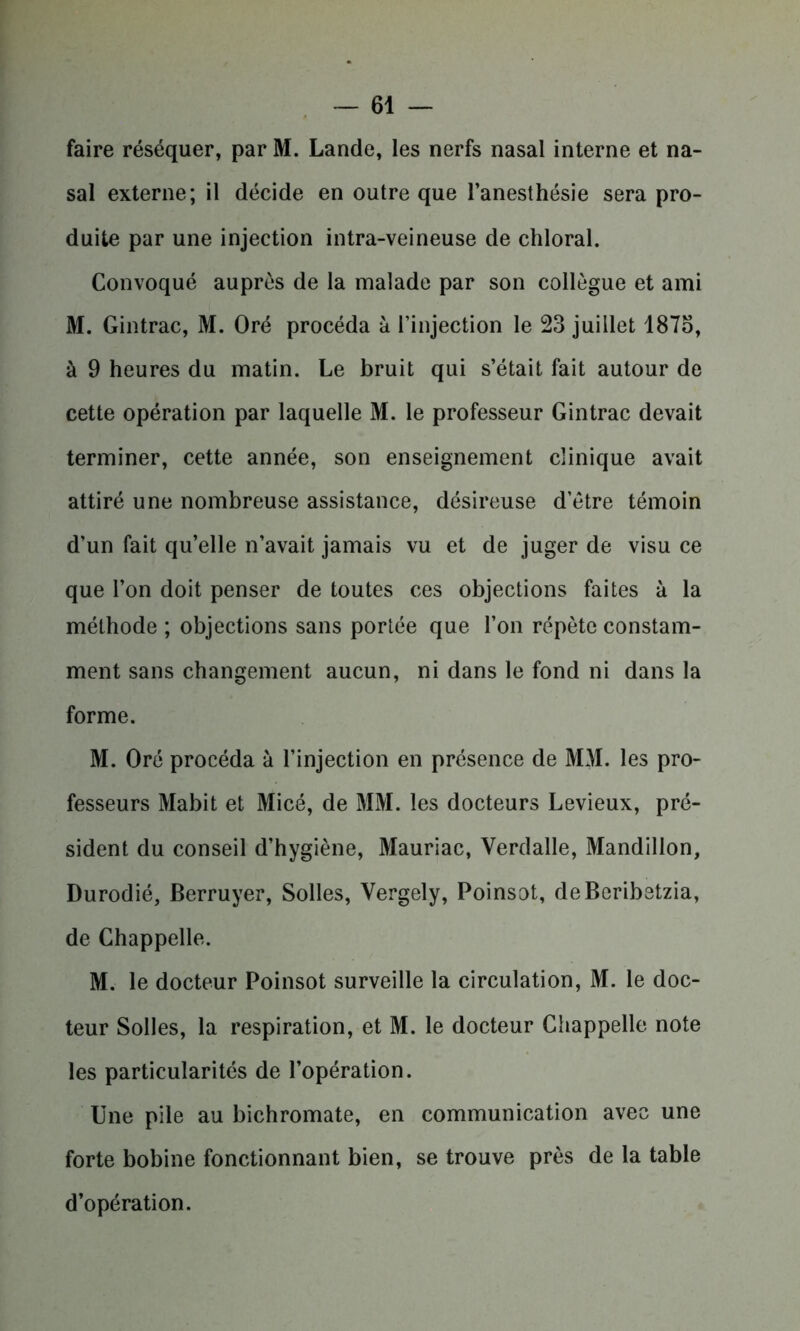 faire réséquer, par M. Lande, les nerfs nasal interne et na- sal externe; il décide en outre que l’anesthésie sera pro- duite par une injection intra-veineuse de chloral. Convoqué auprès de la malade par son collègue et ami M. Gintrac, M. Oré procéda à l’injection le 23 juillet 1873, à 9 heures du matin. Le bruit qui s’était fait autour de cette opération par laquelle M. le professeur Gintrac devait terminer, cette année, son enseignement clinique avait attiré une nombreuse assistance, désireuse d’être témoin d’un fait qu’elle n’avait jamais vu et de juger de visu ce que l’on doit penser de toutes ces objections faites à la méthode ; objections sans portée que l’on répète constam- ment sans changement aucun, ni dans le fond ni dans la forme. M. Oré procéda à l’injection en présence de MM. les pro- fesseurs Mabit et Micé, de MM. les docteurs Levieux, pré- sident du conseil d’hygiène, Mauriac, Verdalle, Mandillon, Durodié, Berruyer, Solles, Vergely, Poinsot, deBeribetzia, de Chappelle. M. le docteur Poinsot surveille la circulation, M. le doc- teur Solles, la respiration, et M. le docteur Chappelle note les particularités de l’opération. Une pile au bichromate, en communication avec une forte bobine fonctionnant bien, se trouve près de la table d’opération.