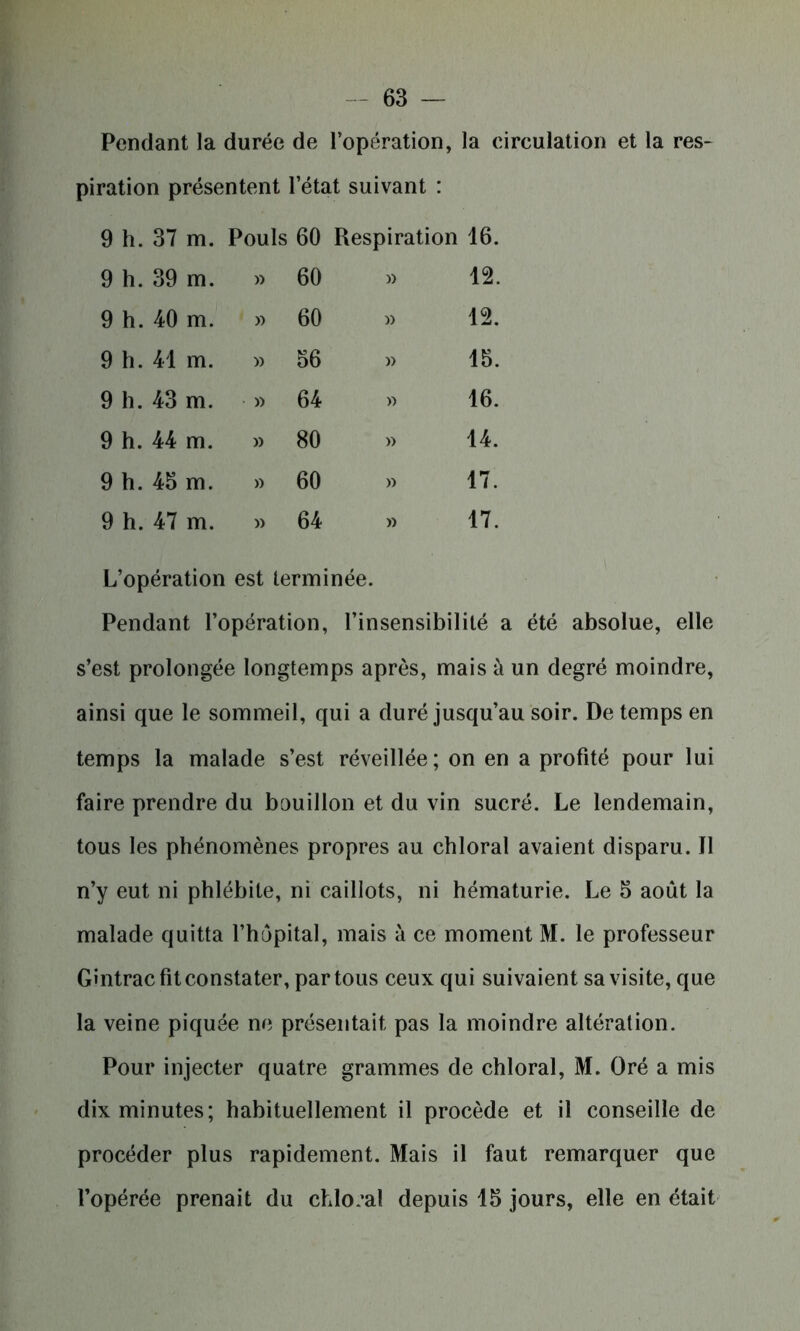 Pendant la durée de l’opération, la circulation et la res- piration présentent l’état suivant : 9 h.37 m. Pouls 60 Respiration 16. 9 h. 39 m. » 60 » 12. 9 h.40 m. » 60 » 12. 9 h. 41 m. » 56 » 15. 9 h. 43 m. » 64 » 16. 9 h. 44 m. » 80 » 14. 9 h. 45 m. » 60 » 17. 9 h. 47 m. » 64 » 17. L’opération est terminée. Pendant l’opération, l’insensibilité a été absolue, elle s’est prolongée longtemps après, mais à un degré moindre, ainsi que le sommeil, qui a duré jusqu’au soir. De temps en temps la malade s’est réveillée; on en a profité pour lui faire prendre du bouillon et du vin sucré. Le lendemain, tous les phénomènes propres au chloral avaient disparu. Il n’y eut ni phlébite, ni caillots, ni hématurie. Le 5 août la malade quitta l’hôpital, mais à ce moment M. le professeur Gintrac fit constater, par tous ceux qui suivaient sa visite, que la veine piquée ne présentait pas la moindre altération. Pour injecter quatre grammes de chloral, M. Oré a mis dix minutes; habituellement il procède et il conseille de procéder plus rapidement. Mais il faut remarquer que l’opérée prenait du chloral depuis 15 jours, elle en était