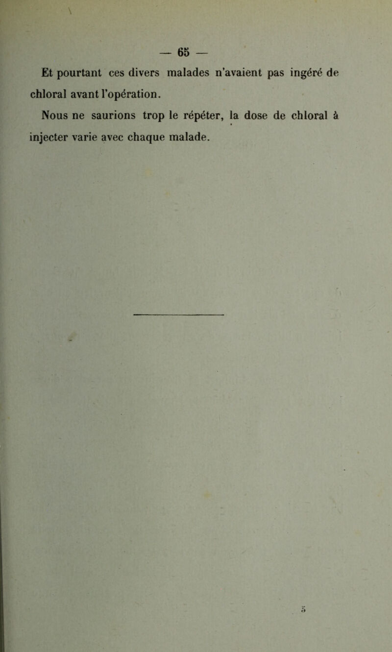 Et pourtant ces divers malades n’avaient pas ingéré de chloral avant l’opération. Nous ne saurions trop le répéter, la dose de chloral à injecter varie avec chaque malade.