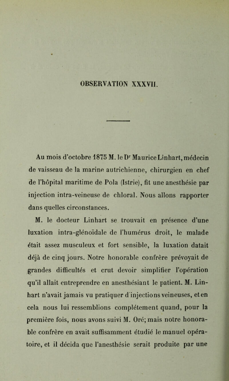 Au mois d’octobre 1875 M. le Dr MauriceLinhart, médecin de vaisseau de la marine autrichienne, chirurgien en chef de l’hôpital maritime de Pola (Istrie), fit une anesthésie par injection intra-veineuse de chloral. Nous allons rapporter dans quelles circonstances. M. le docteur Linhart se trouvait en présence d’une luxation intra-glénoïdale de l’humérus droit, le malade était assez musculeux et fort sensible, la luxation datait déjà de cinq jours. Notre honorable confrère prévoyait de grandes difficultés et crut devoir simplifier l’opération qu’il allait entreprendre en anesthésiant le patient. M. Lin- hart n’avait jamais vu pratiquer d injections veineuses, et en cela nous lui ressemblions complètement quand, pour la première fois, nous avons suivi M. Oré; mais notre honora- ble confrère en avait suffisamment étudié le manuel opéra- toire, et il décida que l’anesthésie serait produite par une