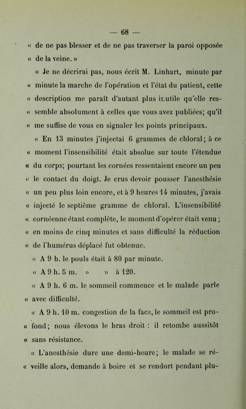 « de ne pas blesser et de ne pas traverser la paroi opposée « de la veine. » « Je ne décrirai pas, nous écrit M. Linhart, minute par « minute la marche de l’opération et l’état du patient, cette « description me paraît d’autant plus inutile qu’elle res- « semble absolument à celles que vous avez publiées; qu’il « me suffise de vous en signaler les points principaux. « En 13 minutes j’injectai 6 grammes de chloral; à ce « moment l’insensibilité était absolue sur toute l’étendue « du corps; pourtant les cornées ressentaient encore un peu « le contact du doigt. Je crus devoir pousser l’anesthésie « un peu plus loin encore, et à 9 heures 14 minutes, j’avais « injecté le septième gramme de chloral. L’insensibilité « cornéenne étant complète, le moment d’opérer était venu ; « en moins de cinq minutes et sans difficulté la réduction « de l’humérus déplacé fut obtenue. « A 9 h. le pouls était à 80 par minute. « A 9 h. 5 m. » » à 120. « A 9 h. 6 m. le sommeil commence et le malade parle « avec difficulté. « A 9 h. 10 m. congestion de la face, le sommeil est pro- « fond; nous élevons le bras droit : il retombe aussitôt « sans résistance. « L’anesthésie dure une demi-heure; le malade se ré- « veille alors, demande à boire et se rendort pendant plu-