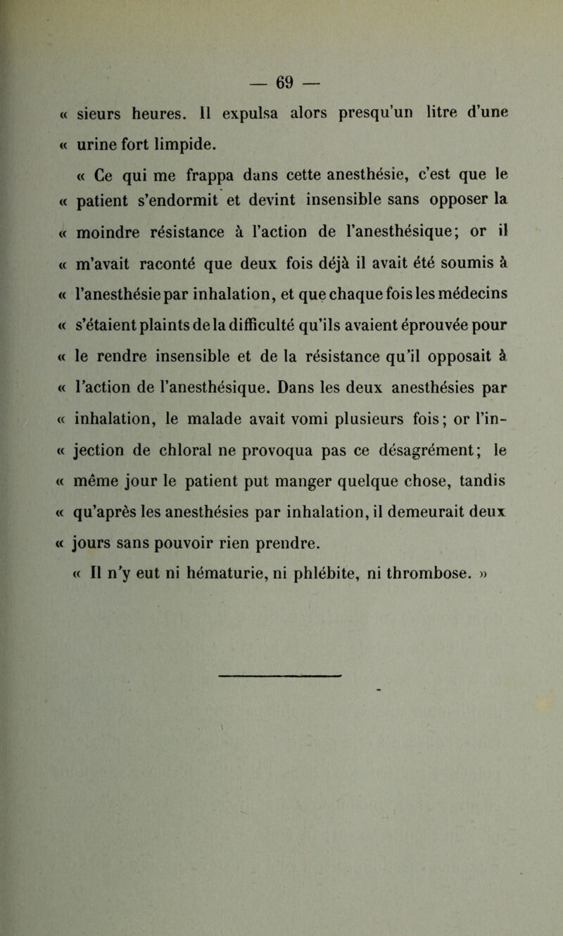 « sieurs heures. 11 expulsa alors presqu’un litre d’une « urine fort limpide. « Ce qui me frappa dans cette anesthésie, c’est que le « patient s’endormit et devint insensible sans opposer la « moindre résistance à l’action de l’anesthésique; or il « m’avait raconté que deux fois déjà il avait été soumis à « l’anesthésie par inhalation, et que chaque fois les médecins « s’étaient plaints de la difficulté qu’ils avaient éprouvée pour « le rendre insensible et de la résistance qu’il opposait à « l’action de l’anesthésique. Dans les deux anesthésies par « inhalation, le malade avait vomi plusieurs fois; or l’in- « jection de chloral ne provoqua pas ce désagrément ; le « même jour le patient put manger quelque chose, tandis « qu’après les anesthésies par inhalation, il demeurait deux « jours sans pouvoir rien prendre. « Il n’y eut ni hématurie, ni phlébite, ni thrombose. »