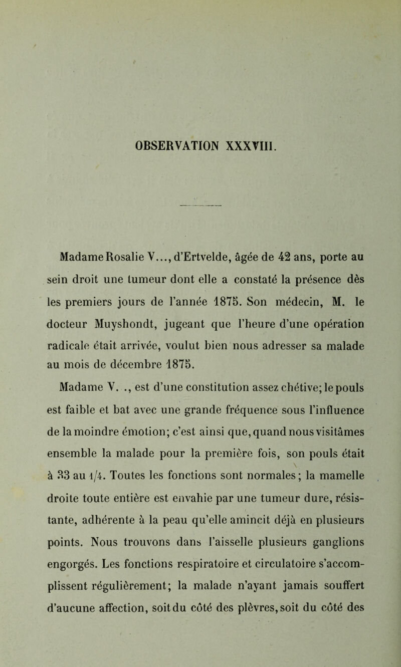 Madame Rosalie V..., d’Ertvelde, âgée de 42 ans, porte au sein droit une tumeur dont elle a constaté la présence dès les premiers jours de l’année 1875. Son médecin, M. le docteur Muyshondt, jugeant que l’heure d’une opération radicale était arrivée, voulut bien nous adresser sa malade au mois de décembre 1875. Madame V. ., est d’une constitution assez chétive; le pouls est faible et bat avec une grande fréquence sous l’influence de la moindre émotion; c’est ainsi que, quand nous visitâmes ensemble la malade pour la première fois, son pouls était v à 33 au i/4. Toutes les fonctions sont normales; la mamelle droite toute entière est envahie par une tumeur dure, résis- tante, adhérente à la peau qu’elle amincit déjà en plusieurs points. Nous trouvons dans l’aisselle plusieurs ganglions engorgés. Les fonctions respiratoire et circulatoire s’accom- plissent régulièrement; la malade n’ayant jamais souffert d’aucune affection, soit du côté des plèvres, soit du côté des
