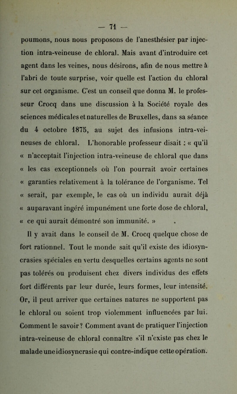 poumons, nous nous proposons de l’anesthésier par injec- tion intra-veineuse de chloral. Mais avant d’introduire cet agent dans les veines, nous désirons, afin de nous mettre à l’abri de toute surprise, voir quelle est l’action du chloral sur cet organisme. C’est un conseil que donna M. le profes- seur Crocq dans une discussion à la Société royale des sciences médicales et naturelles de Bruxelles, dans sa séance du 4 octobre 1875, au sujet des infusions intra-vei- neuses de chloral. L’honorable professeur disait : « qu’ii « n’acceptait l’injection intra-veineuse de chloral que dans « les cas exceptionnels où l’on pourrait avoir certaines « garanties relativement à la tolérance de l’organisme. Tel « serait, par exemple, le cas où un individu aurait déjà « auparavant ingéré impunément une forte dose de chloral, « ce qui aurait démontré son immunité. » Il y avait dans le conseil de M. Crocq quelque chose de fort rationnel. Tout le monde sait qu’il existe des idiosyn- crasies spéciales en vertu desquelles certains agents ne sont pas tolérés ou produisent chez divers individus des effets fort différents par leur durée, leurs formes, leur intensité. Or, il peut arriver que certaines natures ne supportent pas le chloral ou soient trop violemment influencées par lui. Comment le savoir? Comment avant de pratiquer l’injection intra-veineuse de chloral connaître s’il n’existe pas chez le malade une idiosyncrasie qui contre-indique cette opération.