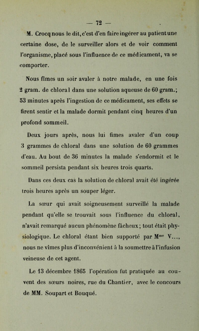 M. Crocqnous ie dit, c’est d’en faire ingérer au patient une certaine dose, de le surveiller alors et de voir comment l’organisme, placé sous l’influence de ce médicament, va se comporter. Nous fîmes un soir avaler à notre malade, en une fois t gram. de chloral dans une solution aqueuse de 60 gram.; 53 minutes après l’ingestion de ce médicament, ses effets se firent sentir et la malade dormit pendant cinq heures d’un profond sommeil. Deux jours après, nous lui fîmes avaler d’un coup 3 grammes de chloral dans une solution de 60 grammes d’eau. Au bout de 36 minutes la malade s’endormit et le sommeil persista pendant six heures trois quarts. Dans ces deux cas la solution de chloral avait été ingérée trois heures après un souper léger. La sœur qui avait soigneusement surveillé la malade pendant qu’elle se trouvait sous l’influence du chloral, n’avait remarqué aucun phénomène fâcheux ; tout était phy- siologique. Le chloral étant bien supporté par M,ne V..., nous ne vîmes plus d’inconvénient à la soumettre à l’infusion veineuse de cet agent. Le 13 décembre 1865 l’opération fut pratiquée au cou- vent des sœurs noires, rue du Chantier, avec le concours de MM. Soupart et Bouqué.