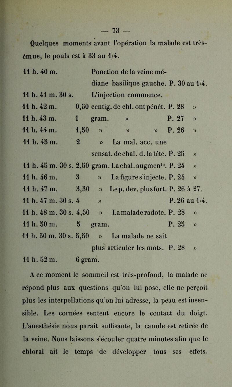 Quelques moments avant l’opération la malade est très- émue, le pouls est à 33 au 1/4. 11 h. 40 m. Ponction de la veine mé- diane basilique gauche. P. 30 au 1/4. 11 h. 41 m. 30 s. L’injection commence. 11 h. 42 m. 0,50 centig. de chl. ontpénét. P. 28 » 11 h. 43 m. 1 gram. » P. 27 » 11 h. 44 m. 1,50 » » » P. 26 » 11 h. 45 m. 2 » La mal. acc. une sensat.de chai. d. la tête. P. 25 » 11 h. 45 m. 30 s. 2,50 gram. , Lachal. augmente. P. 24 » 11 h. 46 m. 3 » La figure s’injecte. P. 24 » 11 h. 47 m. 3,50 » Lep. dev. plusfort. P. 26 à 27. 11 h. 47 m. 30 s. 4 » P. 26 au 1/4 11 h. 48 m. 30 s. 4,50 » La malade radote. P. 28 » 11 h. 50 m. 5 gram. P. 25 )> 11 h. 50 m. 30 s. 5,50 » La malade ne sait plus articuler les mots. P. 28 » 11 h. 52 m. 6gram. A ce moment le sommeil est très-profond, la malade ne répond plus aux questions qu’on lui pose, elle ne perçoit plus les interpellations qu’on lui adresse, la peau est insen- sible. Les cornées sentent encore le contact du doigt. L’anesthésie nous paraît suffisante, la canule est retirée de la veine. Nous laissons s’écouler quatre minutes afin que le chloral ait le temps de développer tous ses effets.