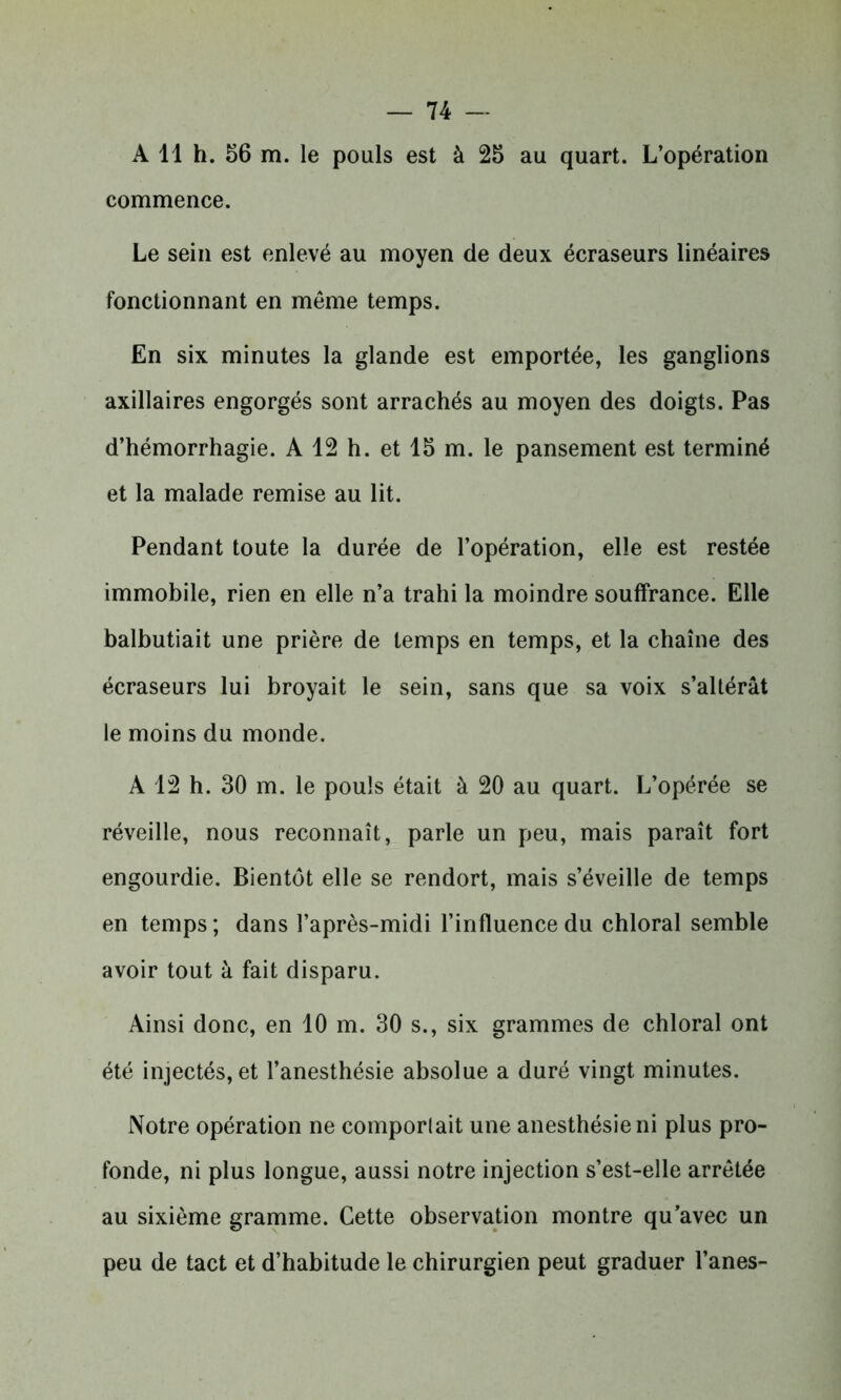 A 11 h. 56 m. le pouls est à 25 au quart. L’opération commence. Le sein est enlevé au moyen de deux écraseurs linéaires fonctionnant en même temps. En six minutes la glande est emportée, les ganglions axillaires engorgés sont arrachés au moyen des doigts. Pas d’hémorrhagie. A 12 h. et 15 m. le pansement est terminé et la malade remise au lit. Pendant toute la durée de l’opération, elle est restée immobile, rien en elle n’a trahi la moindre souffrance. Elle balbutiait une prière de temps en temps, et la chaîne des écraseurs lui broyait le sein, sans que sa voix s’altérât le moins du monde. A 12 h. 30 m. le pouls était à 20 au quart. L’opérée se réveille, nous reconnaît, parle un peu, mais paraît fort engourdie. Bientôt elle se rendort, mais s’éveille de temps en temps; dans l’après-midi l’influence du chloral semble avoir tout à fait disparu. Ainsi donc, en 10 m. 30 s., six grammes de chloral ont été injectés, et l’anesthésie absolue a duré vingt minutes. Notre opération ne comporlait une anesthésie ni plus pro- fonde, ni plus longue, aussi notre injection s’est-elle arrêtée au sixième gramme. Cette observation montre qu’avec un peu de tact et d’habitude le chirurgien peut graduer l’anes-