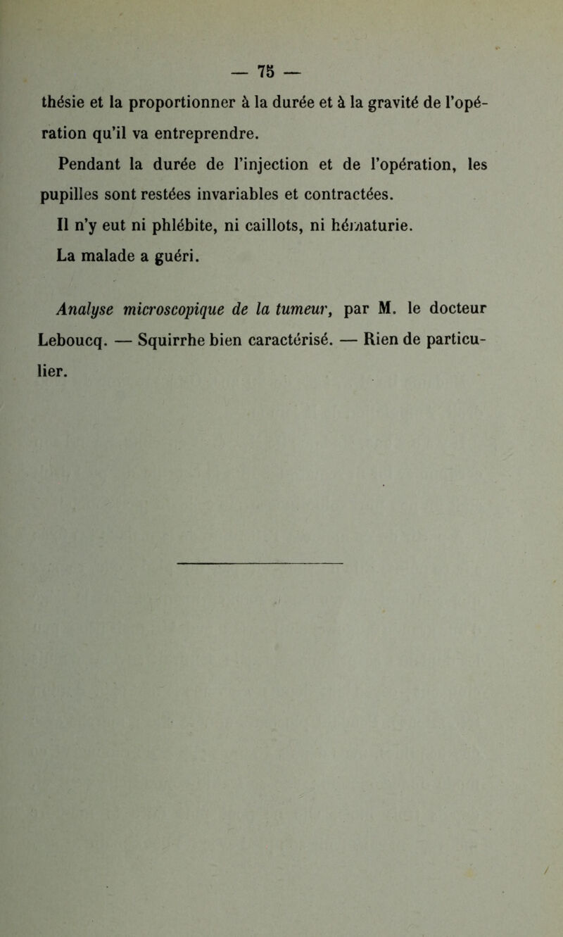 thésie et la proportionner à la durée et à la gravité de l’opé- ration qu’il va entreprendre. Pendant la durée de l’injection et de l’opération, les pupilles sont restées invariables et contractées. Il n’y eut ni phlébite, ni caillots, ni hématurie. La malade a guéri. Analyse microscopique de la tumeur, par M. le docteur Leboucq. — Squirrhe bien caractérisé. — Rien de particu- lier. /