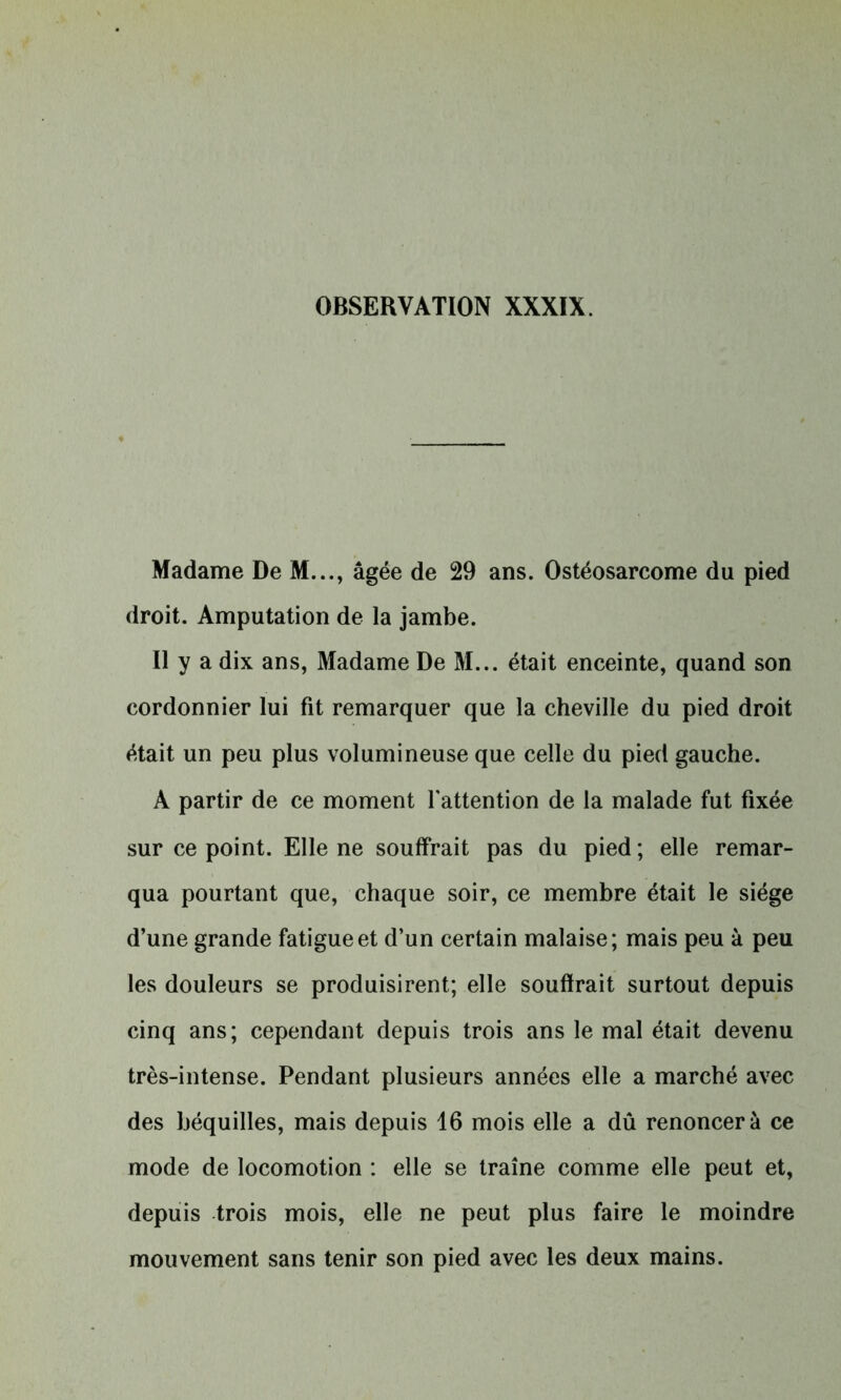 Madame De M..., âgée de 29 ans. Ostéosarcome du pied droit. Amputation de la jambe. Il y a dix ans, Madame De M... était enceinte, quand son cordonnier lui fit remarquer que la cheville du pied droit était un peu plus volumineuse que celle du pied gauche. A partir de ce moment l'attention de la malade fut fixée sur ce point. Elle ne souffrait pas du pied ; elle remar- qua pourtant que, chaque soir, ce membre était le siège d’une grande fatigue et d’un certain malaise; mais peu à peu les douleurs se produisirent; elle souffrait surtout depuis cinq ans; cependant depuis trois ans le mal était devenu très-intense. Pendant plusieurs années elle a marché avec des béquilles, mais depuis 16 mois elle a dû renoncera ce mode de locomotion : elle se traîne comme elle peut et, depuis trois mois, elle ne peut plus faire le moindre mouvement sans tenir son pied avec les deux mains.
