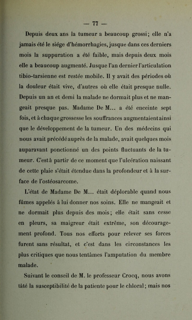 Depuis deux ans la tumeur a beaucoup grossi; elle n’a jamais été le siège d’hémorrhagies, jusque dans ces derniers mois la suppuration a été faible, mais depuis deux mois elle a beaucoup augmenté. Jusque l’an dernier l’articulation tibio-tarsienne est restée mobile. Il y avait des périodes où la douleur était vive, d’autres où elle était presque nulle. Depuis un an et demi la malade ne dormait plus et ne man- geait presque pas. Madame De M... a été enceinte sept fois, et à chaque grossesse les souffrances augmentaient ainsi que le développement de la tumeur. Un des médecins qui nous avait précédé auprès de la malade, avait quelques mois auparavant ponctionné un des points fluctuants de la tu- meur. C’est à partir de ce moment que l’ulcération naissant de cette plaie s’était étendue dans la profondeur et à la sur- face de l’ostéosarcome. L’état de Madame De M... était déplorable quand nous fûmes appelés à lui donner nos soins. Elle ne mangeait et ne dormait plus depuis des mois; elle était sans cesse en pleurs, sa maigreur était extrême, son décourage- ment profond. Tous nos efforts pour relever ses forces furent sans résultat, et c’est dans les circonstances les plus critiques que nous tentâmes l’amputation du membre malade. Suivant le conseil de M. le professeur Crocq, nous avons tâté la susceptibilité de la patiente pour le chloral; mais nos