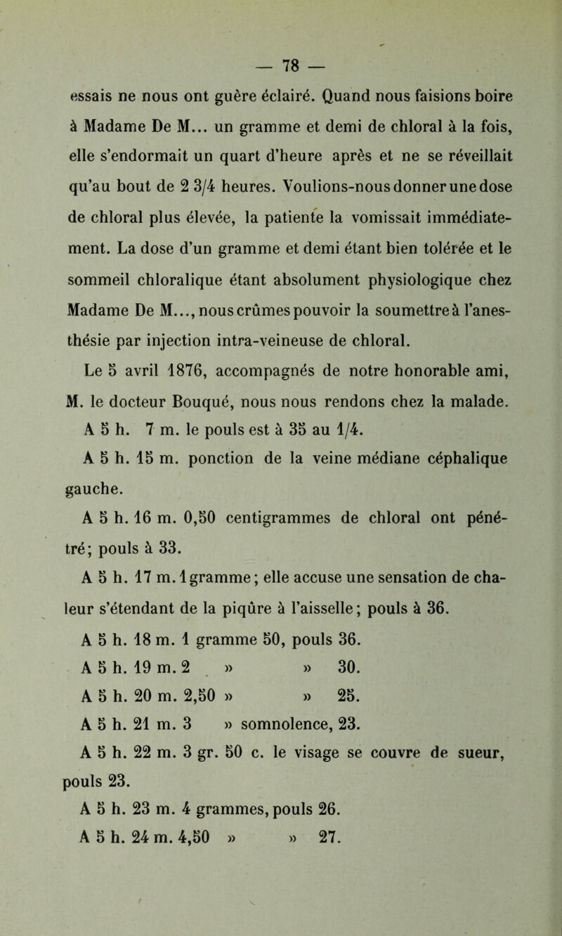 essais ne nous ont guère éclairé. Quand nous faisions boire à Madame De M... un gramme et demi de chloral à la fois, elle s’endormait un quart d’heure après et ne se réveillait qu’au bout de 2 3/4 heures. Voulions-nous donner une dose de chloral plus élevée, la patiente la vomissait immédiate- ment. La dose d’un gramme et demi étant bien tolérée et le sommeil chloralique étant absolument physiologique chez Madame De M..., nous crûmes pouvoir la soumettre à l’anes- thésie par injection intra-veineuse de chloral. Le 5 avril 1876, accompagnés de notre honorable ami, M. le docteur Bouqué, nous nous rendons chez la malade. A 3 h. 7 m. le pouls est à 35 au 1/4. A 5 h. 15 m. ponction de la veine médiane céphalique gauche. A 5 h. 16 m. 0,50 centigrammes de chloral ont péné- tré; pouls à 33. A 5 h. 17 m. 1 gramme ; elle accuse une sensation de cha- leur s’étendant de la piqûre à l’aisselle ; pouls à 36. A 5 h. 18 m. 1 gramme 50, pouls 36. A 5 h. 19 m. 2 » » 30. A 5 h. 20 m. 2,50 » » 25. A 5 h. 21 m. 3 » somnolence, 23. A 5 h. 22 m. 3 gr. 50 c. le visage se couvre de sueur, pouls 23. A 5 h. 23 m. 4 grammes, pouls 26. A 5 h. 24 m. 4,50 » » 27.
