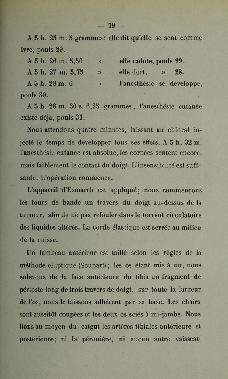 A 5 h. 25 m. 5 grammes; elle dit qu’elle se sent comme ivre, pouls 29. A 5 h. 26 m. 5,50 » elle radote, pouls 29. A 5 h. 27 m. 5,75 » elle dort, » 28. A 5 h. 28 m. 6 » l’anesthésie se développe, pouls 30. A 5 h. 28 m. 30 s. 6,25 grammes, l’anesthésie cutanée existe déjà, pouls 31. Nous attendons quatre minutes, laissant au chloral in- jecté le temps de développer tous ses effets. A 5 h. 32 m. l’anesthésie cutanée est absolue, les cornées sentent encore, mais faiblement le contact du doigt. L’insensibilité est suffi- sante. L’opération commence. L’appareil d’Esmarch est appliqué; nous commençons les tours de bande un travers du doigt au-dessus de la tumeur, afin de ne pas refouler dans le torrent circulatoire des liquides altérés. La corde élastique est serrée au milieu de la cuisse. Un lambeau antérieur est taillé selon les règles de la méthode elliptique (Soupart) ; les os étant mis à nu, nous enlevons de la face antérieure du tibia un fragment de périoste long de trois travers de doigt, sur toute la largeur de l’os, nous le laissons adhérent par sa base. Les chairs sont aussitôt coupées et les deux os sciés à mi-jambe. Nous lions au moyen du catgut les artères tibiales antérieure et postérieure; ni la péronière, ni aucun autre vaisseau