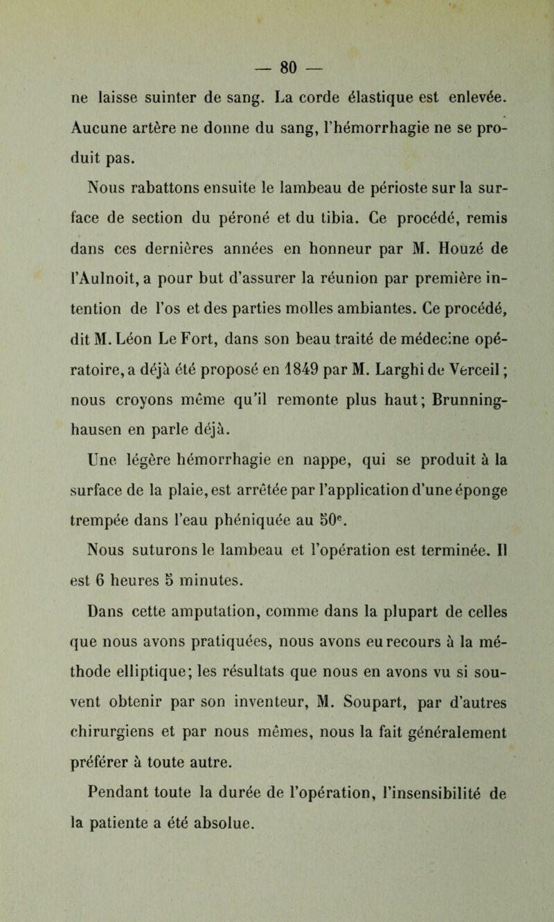 ne laisse suinter de sang. La corde élastique est enlevée. Aucune artère ne donne du sang, l’hémorrhagie ne se pro- duit pas. Nous rabattons ensuite le lambeau de périoste sur la sur- face de section du péroné et du tibia. Ce procédé, remis dans ces dernières années en honneur par M. Houzé de l’Àulnoit, a pour but d’assurer la réunion par première in- tention de l’os et des parties molles ambiantes. Ce procédé, dit M. Léon Le Fort, dans son beau traité de médecine opé- ratoire, a déjà été proposé en 1849 par M. Larghi de Verceil ; nous croyons même qu’il remonte plus haut; Brunning- hausen en parle déjà. Une légère hémorrhagie en nappe, qui se produit à la surface de la plaie, est arrêtée par l’application d’une éponge trempée dans l’eau phéniquée au 50e. Nous suturons le lambeau et l’opération est terminée. Il est 6 heures 5 minutes. Dans cette amputation, comme dans la plupart de celles que nous avons pratiquées, nous avons eu recours à la mé- thode elliptique; les résultats que nous en avons vu si sou- vent obtenir par son inventeur, M. Soupart, par d’autres chirurgiens et par nous mêmes, nous la fait généralement préférer à toute autre. Pendant toute la durée de l’opération, l’insensibilité de la patiente a été absolue.