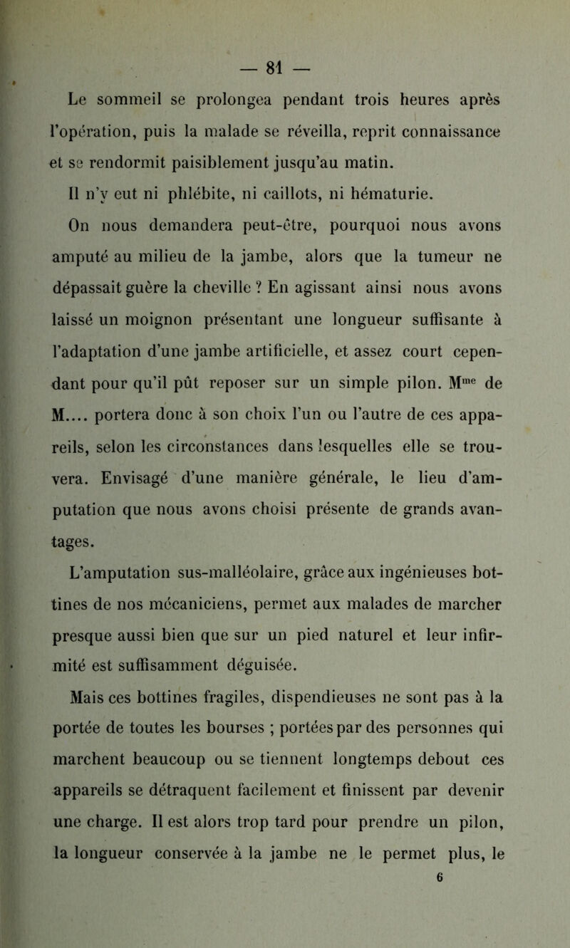 Le sommeil se prolongea pendant trois heures après l’opération, puis la malade se réveilla, reprit connaissance et se rendormit paisiblement jusqu’au matin. Il n’v eut ni phlébite, ni caillots, ni hématurie. On nous demandera peut-être, pourquoi nous avons amputé au milieu de la jambe, alors que la tumeur ne dépassait guère la cheville ? En agissant ainsi nous avons laissé un moignon présentant une longueur suffisante à l’adaptation d’une jambe artificielle, et assez court cepen- dant pour qu’il pût reposer sur un simple pilon. M,ne de M.... portera donc à son choix l’un ou l’autre de ces appa- reils, selon les circonstances dans lesquelles elle se trou- vera. Envisagé d’une manière générale, le lieu d’am- putation que nous avons choisi présente de grands avan- tages. L’amputation sus-malléolaire, grâce aux ingénieuses bot- tines de nos mécaniciens, permet aux malades de marcher presque aussi bien que sur un pied naturel et leur infir- mité est suffisamment déguisée. Mais ces bottines fragiles, dispendieuses ne sont pas à la portée de toutes les bourses ; portées par des personnes qui marchent beaucoup ou se tiennent longtemps debout ces appareils se détraquent facilement et finissent par devenir une charge. Il est alors trop tard pour prendre un pilon, la longueur conservée à la jambe ne le permet plus, le 6