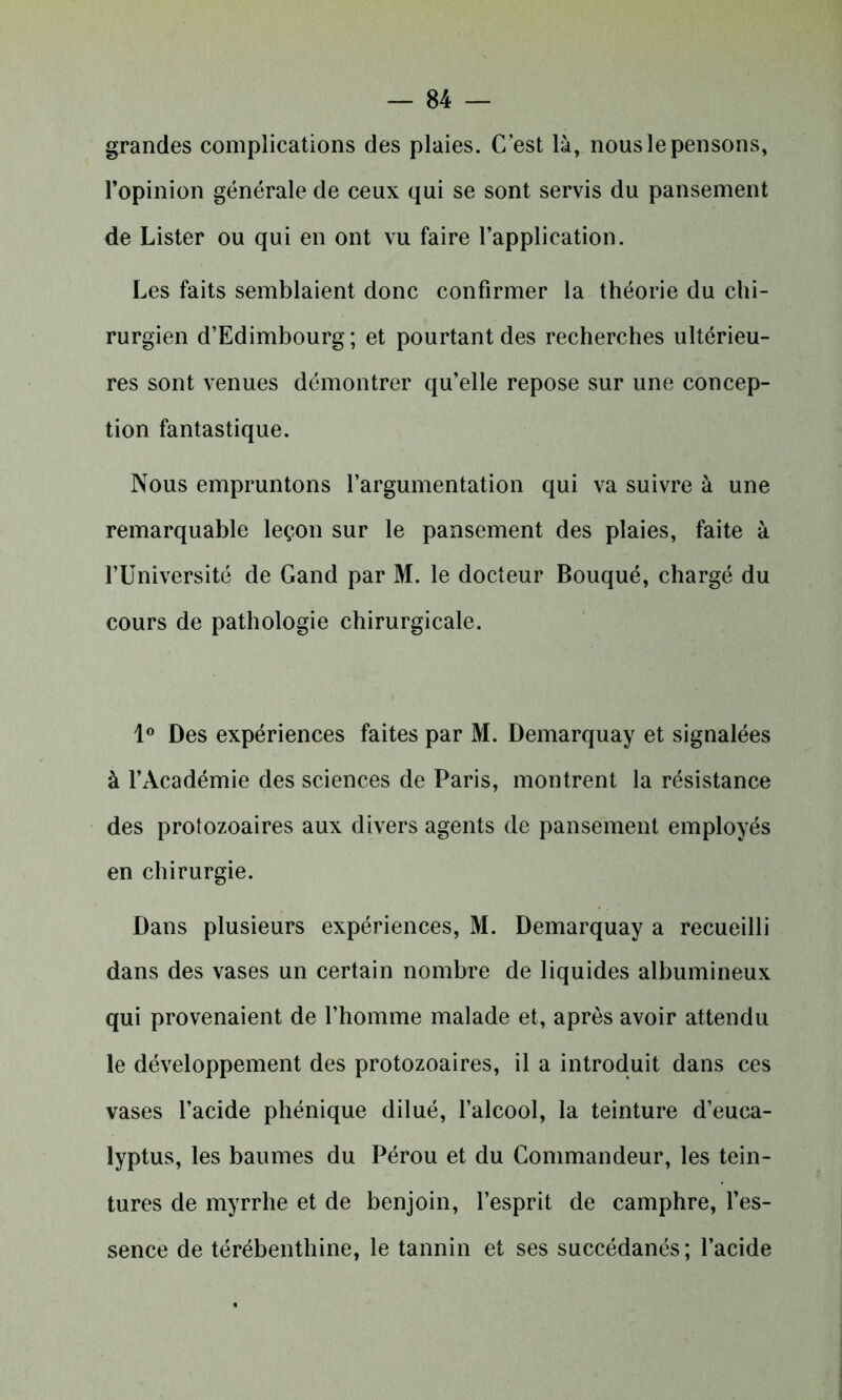 grandes complications des plaies. C'est là, nous le pensons, l’opinion générale de ceux qui se sont servis du pansement de Lister ou qui en ont vu faire l’application. Les faits semblaient donc confirmer la théorie du chi- rurgien d’Edimbourg ; et pourtant des recherches ultérieu- res sont venues démontrer qu’elle repose sur une concep- tion fantastique. Nous empruntons l’argumentation qui va suivre à une remarquable leçon sur le pansement des plaies, faite à l’Université de Gand par M. le docteur Bouqué, chargé du cours de pathologie chirurgicale. 1° Des expériences faites par M. Demarquay et signalées à l’Académie des sciences de Paris, montrent la résistance des protozoaires aux divers agents de pansement employés en chirurgie. Dans plusieurs expériences, M. Demarquay a recueilli dans des vases un certain nombre de liquides albumineux qui provenaient de l’homme malade et, après avoir attendu le développement des protozoaires, il a introduit dans ces vases l’acide phénique dilué, l’alcool, la teinture d’euca- lyptus, les baumes du Pérou et du Commandeur, les tein- tures de myrrhe et de benjoin, l’esprit de camphre, l’es- sence de térébenthine, le tannin et ses succédanés; l’acide